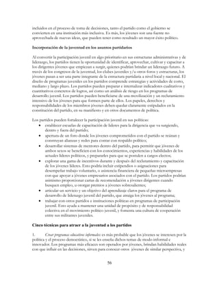 56
incluidos en el proceso de toma de decisiones, tanto el partido como el gobierno se
convierten en una institución más inclusiva. Es más, los jóvenes son una fuente no
aprovechada de nuevas ideas, que pueden tener como resultado un mayor éxito político.
Incorporación de la juventud en los asuntos partidarios
Al convertir la participación juvenil en algo prioritario en sus estructuras administrativas y de
liderazgo, los partidos tienen la oportunidad de identificar, aprovechar, cultivar y capacitar a
los dirigentes jóvenes que empiezan a surgir, quienes podrían brindar un liderazgo futuro. A
través de los congresos de la juventud, los clubes juveniles y/u otros foros y estructuras, los
jóvenes pasan a ser una parte integrante de la estructura partidaria a nivel local y nacional. El
diseño de programas juveniles en los partidos comprende estrategias y actividades de corto,
mediano y largo plazo. Los partidos pueden preparar e internalizar indicadores cualitativos y
cuantitativos concretos de logros, así como un análisis de riesgo en los programas de
desarrollo juvenil. Los partidos pueden beneficiarse de una movilización y un reclutamiento
intensivo de los jóvenes para que formen parte de ellos. Los papeles, derechos y
responsabilidades de los miembros jóvenes deben quedar claramente estipulados en la
constitución del partido, en su manifiesto y en otros documentos de política.
Los partidos pueden fortalecer la participación juvenil en sus políticas:
• establecer escuelas de capacitación de lideres para la dirigencia que va surgiendo,
dentro y fuera del partido;
• apertura de un foro donde los jóvenes comprometidos con el partido se reúnan y
construyan alianzas y redes para contar con respaldo político;
• desarrollar sistemas de mentores dentro del partido, para permitir que jóvenes de
ambos sexos se beneficien con los conocimientos, experiencias y habilidades de los
actuales líderes políticos, y prepararles para que se postulen a cargos electos;
• explorar una gama de incentivos durante y después del reclutamiento y capacitación
de los jóvenes líderes. Esto podría incluir estipendios o asignaciones para
desempeñar trabajo voluntario, o asistencia financiera de pequeñas microempresas
con que apoyar a jóvenes empresarios asociados con el partido. Los partidos podrían
asimismo proporcionar cartas de recomendación a jóvenes dirigentes cuando
busquen empleo, u otorgar premios a jóvenes sobresalientes;
• articular un servicio y un objetivo del aprendizaje claros para el programa de
desarrollo de liderazgo juvenil del partido, que atraiga los jóvenes al programa;
• trabajar con otros partidos e instituciones políticas en programas de participación
juvenil. Esto ayuda a mantener una unidad de propósito y de responsabilidad
colectiva en el movimiento político juvenil, y fomenta una cultura de cooperación
entre sus militantes juveniles.
Cinco técnicas para atraer a la juventud a los partidos
1. Crear programas educativos informales: es más probable que los jóvenes se interesen por la
política y el proceso democrático, si se les enseña dichos temas de modo informal e
innovador. Los programas más eficaces son operados por jóvenes, brindan habilidades reales
con que influir en las decisiones, sirven para conocer otros jóvenes de similar perspectiva, y
 