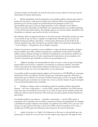 57
al mismo tiempo son divertidos. Se trata de una receta con que educar a los jóvenes que ha
funcionado en muchas democracias.
2. Brindar oportunidades reales de participación: si los partidos políticos desean aprovechar el
poder de la juventud y usarlo para conseguir éxito electoral, deben estar preparados para
permitir que los jóvenes tengan una oportunidad real de participar en ellos. Las
oportunidades para que los jóvenes hagan pasantías o sean voluntarios en las filiales u
oficinas nacionales del partido, les brindarán una experiencia práctica en la política partidaria
y en las instituciones democráticas. Sin embargo, apoyar a los jóvenes dentro del partido sólo
de palabra, no animará a que muchos de ellos se involucren.
Sin embargo, darles un papel prominente en el comité ejecutivo del partido enviará una señal
a la juventud, de que sus ideas y respaldo son importantes. Permitir que los jóvenes del
partido produzcan políticas específicas, o formen parte del proceso de desarrollo de las
mismas, significará que ellos entenderán que pueden influir en las decisiones del partido y
—con el tiempo— del gobierno, de ser elegido su partido.
Animar a los jóvenes a postularse como candidatos a cargos de elección popular y designar
puestos públicos para ellos, también asegurará que su perspectiva forme parte del partido
político, incluso después de elegir sus miembros al parlamento. Las elecciones también son
una oportunidad para que los jóvenes ocupen puestos importantes en una campaña, y les
enviará el mensaje de que el partido es sincero en que participen en él.
3. Adoptar la tecnología: son innumerables las ideas en torno a cómo es que la tecnología
puede influir en los jóvenes y animarles a involucrarse en el proceso político. Encontrar
formas innovadoras de usarla podría establecer la diferencia en una campaña específica y
convencerles de que sus voces son importantes en una democracia.
Los partidos políticos pueden preparar páginas web interactivas o CD-ROMS que contengan
información sobre sus políticas, al mismo tiempo que suministran materiales divertidos o
interesantes que involucren a los jóvenes. Producir música para un CD o un equipo de MP3
podría asegurar que su mensaje sea tocado una y otra vez, mucho después de que la campaña
o la concentración política haya terminado.
4. Participar en alianzas: todos se benefician cuando los partidos políticos desarrollan
alianzas —de corto o largo plazo— con las ONG y grupos ciudadanos. Las ONG parecen
tener más éxito en involucrar a los jóvenes en su causa, en tanto que los partidos tienen más
influencia sobre la toma de decisiones. De modo que una alianza puede resultar beneficiosa
para ambos.
Los partidos políticos con alianzas —formales o informales— con las ONG ganan la
experiencia de los miembros de esta última, aumentan el número de trabajadores de campaña
y posiblemente pueden adoptar como propias a las políticas de la ONG. En lo que toca a los
jóvenes, los que están involucrados a través de la ONG verán los beneficios de su obra, a
medida que la ONG gana más influencia sobre el proceso de toma de decisiones.
5. Ayudar a los jóvenes a ser “dueños” de la democracia: se dice que es más probable que una
persona que es dueña de su casa la trate con más respecto que aquel que sólo paga la renta.
 