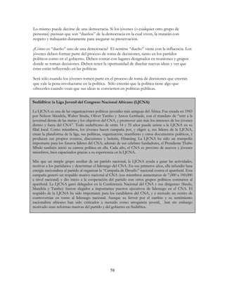58
Sudáfrica: la Liga Juvenil del Congreso Nacional Africano (LJCNA)
La LJCNA es una de las organizaciones políticas juveniles más antiguas del África. Fue creada en 1943
por Nelson Mandela, Walter Sisulu, Oliver Tambo y Anton Lembede, con el mandato de “unir a la
juventud detrás de las metas y los objetivos del CNA, y promover aún más los intereses de los jóvenes
dentro y fuera del CNA”. Todo sudafricano de entre 14 y 35 años puede unirse a la LJCNA en su
filial local. Como miembros, los jóvenes hacen campaña por, y eligen a, sus líderes de la LJCNA,
crean la plataforma de la liga, sus políticas, organización, manifiesto y otros documentos políticos, y
producen sus propios eventos, discusiones y boletín, Hlomelang. La LJCNA ha sido un trampolín
importante para los futuros líderes del CNA; además de sus célebres fundadores, el Presidente Thabo
Mbeki también inició su carrera política en ella. Cada año, el CNA es provisto de nuevos y jóvenes
miembros, bien capacitados gracias a su experiencia en la LJCNA.
Más que un simple grupo auxiliar de un partido nacional, la LJCNA ayuda a guiar las actividades,
motivar a los partidarios y determinar el liderazgo del CNA. En sus primeros años, ella infundió luna
energía nacionalista al partido al organizar la “Campaña de Desafío” nacional contra el apartheid. Esta
campaña generó un respaldo masivo nacional al CNA (sus miembros aumentaron de 7,000 a 100,000
a nivel nacional) y dio inicio a la cooperación del partido con otros grupos políticos contrarios al
apartheid. La LJCNA ganó delegados en la Conferencia Nacional del CNA y sus dirigentes (Sisulu,
Mandela y Tambo) fueron elegidos a importantes puestos ejecutivos de liderazgo en el CNA. El
respaldo de la LJCNA ha sido importante para los candidatos del CNA, y a menudo un centro de
controversias en torno al liderazgo nacional. Aunque su fervor por el cambio y su sentimiento
nacionalista africano han sido criticados a menudo como arrogancia juvenil, han sin embargo
motivado unas reformas masivas del partido y del gobierno en Sudáfrica.
Lo mismo puede decirse de una democracia. Si los jóvenes (o cualquier otro grupo de
personas) piensan que son “dueños” de la democracia en la cual viven, la tratarán con
respeto y trabajarán duramente para asegurar su preservación.
¿Cómo es “dueño” uno de una democracia? El sentirse “dueño” viene con la influencia. Los
jóvenes deben formar parte del proceso de toma de decisiones, tanto en los partidos
políticos como en el gobierno. Deben contar con lugares designados en reuniones y grupos
donde se toman decisiones. Deben tener la oportunidad de diseñar nuevas ideas y ver que
éstas están influyendo en las políticas.
Será sólo cuando los jóvenes tomen parte en el proceso de toma de decisiones que creerán
que vale la pena involucrarse en la política. Sólo creerán que la política tiene algo que
ofrecerles cuando vean que sus ideas se convierten en políticas públicas.
 