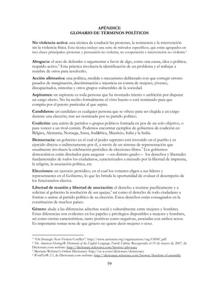 59
APÉNDICE
GLOSARIO DE TÉRMINOS POLÍTICOS
No violencia activa: una técnica de conducir las protestas, la resistencia y la intervención
sin la violencia física. Esta técnica incluye una serie de métodos específicos, que están agrupados en
tres clases principales: protestas y persuasión no violenta, no cooperación e intervención no violenta.3
Abogacía: el acto de defender o argumentar a favor de algo, como una causa, idea o política;
respaldo activo.4
Esta práctica involucra la identificación de un problema y el trabajar a
nombre de otros para resolverlo.
Acción afirmativa: una política, medida o mecanismo deliberado con que corregir errores
pasados de marginación, discriminación e injusticia en contra de mujeres, jóvenes,
discapacitados, minorías y otros grupos vulnerables de la sociedad.
Aspirantes: un aspirante es toda persona que ha mostrado interés o ambición por disputar
un cargo electo. No ha recibo formalmente el visto bueno o está nominado para que
compita por el puesto particular al que aspira.
Candidatos: un candidato es cualquier persona que se ofrece para ser elegida a un cargo
durante una elección, tras ser nominada por su partido político.
Coalición: una unión de partidos o grupos políticos formada en pos de un solo objetivo, o
para vencer a un rival común. Podemos encontrar ejemplos de gobiernos de coalición en
Bélgica, Alemania, Noruega, Suiza, Sudáfrica, Mauricio, Italia y la India.
Democracia: un gobierno en el cual el poder supremo está investido en el pueblo y es
ejercido directa o indirectamente por él, a través de un sistema de representación que
usualmente involucra la celebración periódica de elecciones libres.5
Los gobiernos
democráticos están diseñados para asegurar —en distinto grado— los derechos y libertades
fundamentales de todos los ciudadanos, caracterizados a menudo por la libertad de imprenta,
la religión, la asociación política, etc.
Elecciones: un ejercicio periódico, en el cual los votantes eligen a sus líderes y
representantes en el Gobierno, lo que les brinda la oportunidad de evaluar el desempeño de
los funcionarios electos.
Libertad de reunión y libertad de asociación: el derecho a reunirse pacíficamente y a
solicitar al gobierno la resolución de sus quejas,6
así como el derecho de todo ciudadano a
formar o unirse al partido político de su elección. Estos derechos están consagrados en la
constitución de muchos países.
Género: alude a las diferencias adscritas social y culturalmente entre mujeres y hombres.
Estas diferencias son evidentes en los papeles y privilegios disponibles a mujeres y hombres,
así como ciertas características, tanto positivas como negativas, asociadas con ambos sexos.
Es importante tomar nota de que género no quiere decir mujeres o sexo.
3 “On Strategic Non-Violent Conflict”: http://www.aeinstein.org/organizations/org/OSNC.pdf
4 The American Heritage® Dictionary of the English Language, Fourth Edition. Recuperado el 19 de marzo de 2007, de
Dictionary.com website: http://dictionary.reference.com/browse/advocacy
5 Merriam-Webster’s Online Dictionary: http://m-w.com/dictionary/democracy
6 WordNet® 2.1, de Dictionary.com website: http://dictionary.reference.com/browse/freedom of assembly
 