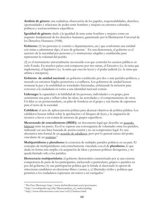 60
Análisis de género: una cuidadosa observación de los papeles, responsabilidades, derechos,
oportunidades y relaciones de poder entre hombres y mujeres en entornos culturales,
políticos y socioeconómicos específicos.
Igualdad de género: alude a la igualdad de trato entre hombres y mujeres como un
requisito fundamental de los derechos humanos, garantizado por la Declaración Universal de
los Derechos Humanos (1948).
Gobierno: (1) las personas (o comités o departamentos, etc.) que conforman una entidad
con miras a administrar algo, el acto de gobernar.7
En una democracia, el gobierno es el
ejercicio de la autoridad por personas y/o instituciones elegidas y establecidas para
representar la voluntad del pueblo.
(2) es el instrumento universalmente reconocido con que controlar los asuntos públicos en
todo Estado. En muchos países está compuesto por tres ramas, el Ejecutivo (i.e. la rama que
implementa), el legislativo (i.e. la rama que crea las leyes) y el poder judicial (i.e. la rama que
arbitra e interpreta).
Gobierno de unidad nacional: un gobierno establecido por dos o más partidos políticos, a
menudo en entornos frágiles posteriores a conflictos. Los gobiernos de unidad buscan
restaurar la paz y la estabilidad en sociedades fracturadas, enfatizando la inclusión para
convocar a la ciudadanía en torno a una identidad nacional común.
Liderazgo: la capacidad o la habilidad de las personas, individuales o en grupo, para
suministrar una guía e influir sobre las ideas, las actividades y el comportamiento de otros.
Un líder es un portaestandarte, un pilar de fortaleza en el grupo y una fuente de esperanza
para el resto de la sociedad.
Cabildear: el acto de aplicar presión política para alcanzar objetivos de política pública. Los
cabilderos buscan influir sobre la aprobación o el bloqueo de leyes, y la asignación de
recursos a favor o en contra de intereses de grupos específicos.
Memorando de entendimiento (MDE): un documento legal que describe un acuerdo
bilateral entre las partes. En él se expresa una convergencia de voluntades entre los partidos,
indicando así una línea buscada de acción común y no un compromiso legal. Es una
alternativa más formal de un acuerdo de caballeros, pero por lo general carece del poder
vinculante de un contrato.8
Multipartidismo y pluralismo: la existencia de múltiples partidos políticos en un país. El
concepto de multipartidismo está estrechamente vinculado con el de pluralismo, lo que
alude en forma más amplia a la aceptación de ideas y posturas políticas divergentes, y no
queda limitado sólo a los partidos.
Democracia multipartidaria: el gobierno democrático caracterizado por a) una extensa
competencia de parte de los participantes, incluyendo a particulares, grupos o partidos en
pos del gobierno; b) una participación política que le brinda al electorado la opción de
seleccionar candidatos en elecciones libres y justas; y, c) libertades civiles y políticas que
permiten a los ciudadanos expresarse sin temor a ser castigados.9
7 The Free Dictionary http://www.thefreedictionary.com/governance
8 http://en.wikipedia.org/wiki/Memorandum_of_understanding
9 http://www.africaresource.com/war/vol3.2/hameso.html
 
