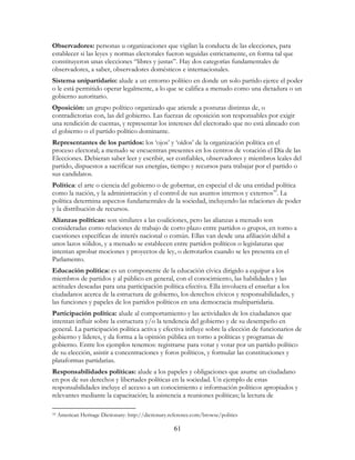 61
Observadores: personas u organizaciones que vigilan la conducta de las elecciones, para
establecer si las leyes y normas electorales fueron seguidas estrictamente, en forma tal que
constituyeron unas elecciones “libres y justas”. Hay dos categorías fundamentales de
observadores, a saber, observadores domésticos e internacionales.
Sistema unipartidario: alude a un entorno político en donde un solo partido ejerce el poder
o le está permitido operar legalmente, a lo que se califica a menudo como una dictadura o un
gobierno autoritario.
Oposición: un grupo político organizado que atiende a posturas distintas de, o
contradictorias con, las del gobierno. Las fuerzas de oposición son responsables por exigir
una rendición de cuentas, y representar los intereses del electorado que no está alineado con
el gobierno o el partido político dominante.
Representantes de los partidos: los ‘ojos’ y ‘oídos’ de la organización política en el
proceso electoral; a menudo se encuentran presentes en los centros de votación el Día de las
Elecciones. Debieran saber leer y escribir, ser confiables, observadores y miembros leales del
partido, dispuestos a sacrificar sus energías, tiempo y recursos para trabajar por el partido o
sus candidatos.
Política: el arte o ciencia del gobierno o de gobernar, en especial el de una entidad política
como la nación, y la administración y el control de sus asuntos internos y externos10
. La
política determina aspectos fundamentales de la sociedad, incluyendo las relaciones de poder
y la distribución de recursos.
Alianzas políticas: son similares a las coaliciones, pero las alianzas a menudo son
consideradas como relaciones de trabajo de corto plazo entre partidos o grupos, en torno a
cuestiones específicas de interés nacional o común. Ellas van desde una afiliación débil a
unos lazos sólidos, y a menudo se establecen entre partidos políticos o legislaturas que
intentan aprobar mociones y proyectos de ley, o derrotarlos cuando se les presenta en el
Parlamento.
Educación política: es un componente de la educación cívica dirigido a equipar a los
miembros de partidos y al público en general, con el conocimiento, las habilidades y las
actitudes deseadas para una participación política efectiva. Ella involucra el enseñar a los
ciudadanos acerca de la estructura de gobierno, los derechos cívicos y responsabilidades, y
las funciones y papeles de los partidos políticos en una democracia multipartidaria.
Participación política: alude al comportamiento y las actividades de los ciudadanos que
intentan influir sobre la estructura y/o la tendencia del gobierno y de su desempeño en
general. La participación política activa y efectiva influye sobre la elección de funcionarios de
gobierno y líderes, y da forma a la opinión pública en torno a políticas y programas de
gobierno. Entre los ejemplos tenemos: registrarse para votar y votar por un partido político
de su elección, asistir a concentraciones y foros políticos, y formular las constituciones y
plataformas partidarias.
Responsabilidades políticas: alude a los papeles y obligaciones que asume un ciudadano
en pos de sus derechos y libertades políticas en la sociedad. Un ejemplo de estas
responsabilidades incluye el acceso a un conocimiento e información políticos apropiados y
relevantes mediante la capacitación; la asistencia a reuniones políticas; la lectura de
10 American Heritage Dictionary: http://dictionary.reference.com/browse/politics
 