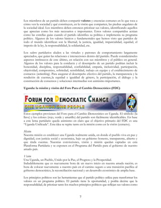 7
Los miembros de un partido deben compartir valores y creencias comunes en lo que toca a
cómo ven la sociedad y qué constituyen, en la visión que comparten, las piedras angulares de
la sociedad ideal. Los miembros deben entonces priorizar sus valores, identificando aquellos
que aprecian como los más necesarios e importantes. Estos valores compartidos actúan
como las estrellas guías cuando el partido identifica su política e implementa su programa
político. Algunos de los valores básicos y fundamentales que hemos visto que partidos de
todo el mundo identifican son la libertad, la justicia, igualdad, imparcialidad, equidad, el
imperio de la ley, la responsabilidad, la solidaridad, etc.
Los valores partidarios aluden a las virtudes y patrones de comportamiento largamente
apreciados, que guían las relaciones e interacciones dentro del partido. Puede considerárseles
aspectos intrínsecos de este último, en relación con sus miembros y el público en general.
Algunos de los valores para la conducta y el desempeño de un partido podrían incluir la
honestidad, disciplina, responsabilidad, confiabilidad, empatía, inclusividad, participación,
objetividad, compromiso, sobriedad, sensibilidad, trabajo en equipo y el establecimiento de
contactos (networking). Para asegurar el desempeño efectivo del partido, la transparencia y la
rendición de cuentas,.la equidad e igualdad de género, la participación, el diálogo y la
construcción de consensos y soluciones intermedias son asimismo importantes.
Uganda: la misión y visión del Foro Para el Cambio Democrático (FDC)
Estos ejemplos provienen del Foro para el Cambio Democrático en Uganda. El símbolo (la
llave) y los colores (rojo, verde y amarillo) del partido son fácilmente identificables. En base
a este lema partidario queda asimismo en claro que el objetivo primario del FDC es una
“Uganda Unificada”. Esta idea se repite tanto en la misión como en la visión (extracto).
Misión
Nuestra misión es establecer una Uganda realmente unida, en donde el pueblo viva en paz y
dignidad, con justicia social y económica, bajo un gobierno honesto, transparente, abierto y
que rinda cuentas. Nuestras convicciones, visión y misión quedan captadas en esta
Plataforma Partidaria y se exponen en el Programa del Partido para el gobierno de nuestro
amado país.
Visión
Una Uganda, un Pueblo, Unido por la Paz, el Progreso y la Prosperidad.
Indudablemente que es nuevamente hora de un nuevo inicio en nuestra amada nación; es
hora de colocar nuevamente a nuestro país en el camino seguro a una transición pacífica al
gobierno democrático, la reconciliación nacional y un desarrollo económico de amplia base.
Los principios políticos son las herramientas que el partido político utiliza para transformar los
valores en un programa político. El partido tiene la oportunidad, y podría decirse que la
responsabilidad, de priorizar tanto los muchos principios políticos que reflejan sus valores como
 