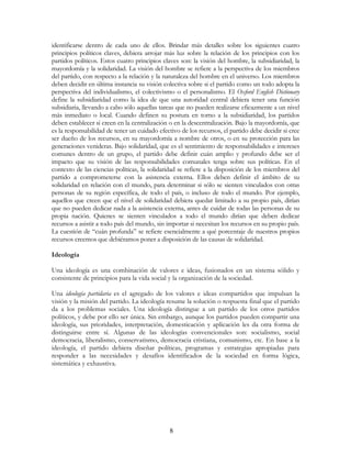 8
identificarse dentro de cada uno de ellos. Brindar más detalles sobre los siguientes cuatro
principios políticos claves, debiera arrojar más luz sobre la relación de los principios con los
partidos políticos. Estos cuatro principios claves son: la visión del hombre, la subsidiaridad, la
mayordomía y la solidaridad. La visión del hombre se refiere a la perspectiva de los miembros
del partido, con respecto a la relación y la naturaleza del hombre en el universo. Los miembros
deben decidir en última instancia su visión colectiva sobre si el partido como un todo adopta la
perspectiva del individualismo, el colectivismo o el personalismo. El Oxford English Dictionary
define la subsidiaridad como la idea de que una autoridad central debiera tener una función
subsidiaria, llevando a cabo sólo aquellas tareas que no pueden realizarse eficazmente a un nivel
más inmediato o local. Cuando definen su postura en torno a la subsidiaridad, los partidos
deben establecer si creen en la centralización o en la descentralización. Bajo la mayordomía, que
es la responsabilidad de tener un cuidado efectivo de los recursos, el partido debe decidir si cree
ser dueño de los recursos, en su mayordomía a nombre de otros, o en su protección para las
generaciones venideras. Bajo solidaridad, que es el sentimiento de responsabilidades e intereses
comunes dentro de un grupo, el partido debe definir cuán amplio y profundo debe ser el
impacto que su visión de las responsabilidades comunales tenga sobre sus políticas. En el
contexto de las ciencias políticas, la solidaridad se refiere a la disposición de los miembros del
partido a comprometerse con la asistencia externa. Ellos deben definir el ámbito de su
solidaridad en relación con el mundo, para determinar si sólo se sienten vinculados con otras
personas de su región específica, de todo el país, o incluso de todo el mundo. Por ejemplo,
aquellos que creen que el nivel de solidaridad debiera quedar limitado a su propio país, dirían
que no pueden dedicar nada a la asistencia externa, antes de cuidar de todas las personas de su
propia nación. Quienes se sienten vinculados a todo el mundo dirían que deben dedicar
recursos a asistir a todo país del mundo, sin importar si necesitan los recursos en su propio país.
La cuestión de “cuán profunda” se refiere esencialmente a qué porcentaje de nuestros propios
recursos creemos que debiéramos poner a disposición de las causas de solidaridad.
Ideología
Una ideología es una combinación de valores e ideas, fusionados en un sistema sólido y
consistente de principios para la vida social y la organización de la sociedad.
Una ideología partidaria es el agregado de los valores e ideas compartidos que impulsan la
visión y la misión del partido. La ideología resume la solución o respuesta final que el partido
da a los problemas sociales. Una ideología distingue a un partido de los otros partidos
políticos, y debe por ello ser única. Sin embargo, aunque los partidos pueden compartir una
ideología, sus prioridades, interpretación, domesticación y aplicación les da otra forma de
distinguirse entre sí. Algunas de las ideologías convencionales son: socialismo, social
democracia, liberalismo, conservatismo, democracia cristiana, comunismo, etc. En base a la
ideología, el partido debiera diseñar políticas, programas y estrategias apropiadas para
responder a las necesidades y desafíos identificados de la sociedad en forma lógica,
sistemática y exhaustiva.
 