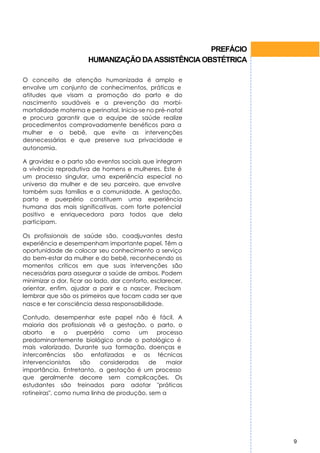PREFÁCIO
                       HUMANIZAÇÃO DA ASSISTÊNCIA OBSTÉTRICA

O conceito de atenção humanizada é amplo e
envolve um conjunto de conhecimentos, práticas e
atitudes que visam a promoção do parto e do
nascimento saudáveis e a prevenção da morbi-
mortalidade materna e perinatal. Inicia-se no pré-natal
e procura garantir que a equipe de saúde realize
procedimentos comprovadamente benéficos para a
mulher e o bebê, que evite as intervenções
desnecessárias e que preserve sua privacidade e
autonomia.

A gravidez e o parto são eventos sociais que integram
a vivência reprodutiva de homens e mulheres. Este é
um processo singular, uma experiência especial no
universo da mulher e de seu parceiro, que envolve
também suas famílias e a comunidade. A gestação,
parto e puerpério constituem uma experiência
humana das mais significativas, com forte potencial
positivo e enriquecedora para todos que dela
participam.

Os profissionais de saúde são, coadjuvantes desta
experiência e desempenham importante papel. Têm a
oportunidade de colocar seu conhecimento a serviço
do bem-estar da mulher e do bebê, reconhecendo os
momentos críticos em que suas intervenções são
necessárias para assegurar a saúde de ambos. Podem
minimizar a dor, ficar ao lado, dar conforto, esclarecer,
orientar, enfim, ajudar a parir e a nascer. Precisam
lembrar que são os primeiros que tocam cada ser que
nasce e ter consciência dessa responsabilidade.

Contudo, desempenhar este papel não é fácil. A
maioria dos profissionais vê a gestação, o parto, o
aborto e o puerpério como um processo
predominantemente biológico onde o patológico é
mais valorizado. Durante sua formação, doenças e
intercorrências são enfatizadas e as técnicas
intervencionistas   são    consideradas   de   maior
importância. Entretanto, a gestação é um processo
que geralmente decorre sem complicações. Os
estudantes são treinados para adotar "práticas
rotineiras", como numa linha de produção, sem a




                                                               9
 