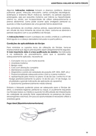 ASSISTÊNCIA À MULHER NO PARTO FÓRCIPE



Algumas indicações maternas incluem a doença cardíaca, doença
pulmonar grave, infecção intra-parto, certas condições neurológicas,
eclâmpsia e síndrome HELLP. Indica-se, também, no período expulsivo
prolongado, seja por exaustão materna, por inércia ou hipoatividade
uterina ou, ainda, por incapacidade de utilizar adequadamente a
prensa abdominal, como pode ocorrer após analgesia peridural ou
quando a mãe é portadora de uma grande hérnia abdominal.

Nas portadoras de cicatrizes uterinas prévias, especialmente cesáreas,
em virtude do risco iminente de rotura do útero, costuma-se abreviar o
período expulsivo com o uso profilático do fórcipe.

As indicações fetais incluem o prolapso de cordão umbilical, o sofrimento
fetal agudo e a cabeça derradeira insinuada no parto pélvico.                             11
Condições de aplicabilidade do fórcipe

Para minimizar os supostos riscos da utilização do fórcipe, torna-se
imprescindível que alguns pré-requisitos sejam obrigatoriamente seguidos.
O mais importante deles é a boa qualificação do obstetra. Na indicação
e na realização do procedimento, para que o aparelho seja
adequadamente aplicado, necessita-se:

  1. Concepto vivo ou com morte recente
  2. Anestesia materna
  3. Bexiga vazia
  4. Colo com dilatação completa
  5. Membranas ovulares rotas
  6. Diagnóstico correto da variedade de posição (OP, OEA, ODP, etc.)
  7. Proporcionalidade adequada entre o feto e a pelve materna
  8. Apresentação pelo menos no plano +2 de De Lee / entre III e IV de
  Hodge (preferencialmente no plano +3 de De Lee / IV de Hodge, na
  atualidade a grande indicação de aplicação do aparelho)
  9. Episiotomia (preferencialmente médio-lateral)

Embora o bloqueio pudendo possa ser adequado para o fórcipe de
alívio, a anestesia regional, peridural ou raque, é usualmente requerida
nos fórcipes baixos ou médios e quando há dificuldade de interpretação
da variedade de posição fetal, especialmente na presença de bossa
serosangüínea volumosa. Em poucas oportunidades é necessario utilizar a
anestesia geral.

Pega Ideal (Biparietomalomentoniana)




                                                                                     99
 