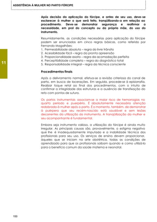 ASSISTÊNCIA À MULHER NO PARTO FÓRCIPE



                      Após decisão da aplicação do fórcipe, e antes de seu uso, deve-se
                      esclarecer à mulher o que será feito, tranqüilizando-a em relação ao
                      procedimento. Deve-se demonstrar segurança e reafirmar a
                      necessidade, em prol do concepto ou da própria mãe, do uso do
                      instrumento.

                      Resumidamente, as condições necessárias para aplicação do fórcipe
                      podem ser enunciadas em cinco regras básicas, como referido por
                      Fernando Magalhães:
                      1. Permeabilidade absoluta – regra do livre trânsito
                      2. Acessibilidade fácil – regra da pronta apreensão
                      3. Proporcionalidade exata – regra da acomodação perfeita
                      4. Perceptibilidade completa – regra do diagnóstico total
11                    5. Responsabilidade integral – regra da técnica consciente

                      Procedimentos finais

                      Após o delivramento normal, efetua-se a revisão criteriosa do canal de
                      parto, em busca de lacerações. Em seguida, procede-se à episiorrafia.
                      Realizar toque retal ao final dos procedimentos, com o intuito de
                      confirmar a integridade das estruturas e a ausência de transfixação do
                      reto com pontos de sutura.

                      Os partos instrumentais associam-se a maior risco de hemorragias no
                      quarto período e puerpério. É absolutamente necessária atenção
                      redobrada à mulher após o parto. É o momento, também, de demonstrar
                      à puérpera que seu recém-nascido está saudável e sem lesões
                      decorrentes da utilização do instrumento. A tranqüilização da mulher e
                      seu acompanhante é fundamental.

                      Embora seja instrumento valioso, a utilização do fórcipe é ainda muito
                      irregular. As principais causas são, provavelmente, o estigma negativo
                      que lhe é inadequadamente imputado e a inabilidade técnica dos
                      profissionais para seu uso. Os serviços de ensino devem proporcionar,
                      àqueles que se iniciam na arte obstétrica, todas as condições de
                      aprendizado para que os profissionais saibam quando e como utilizá-lo
                      para o benefício comum da saúde materna e neonatal.




     100
 