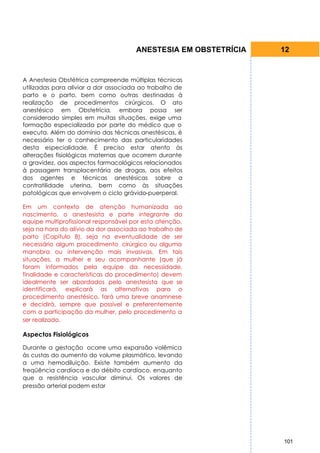 ANESTESIA EM OBSTETRÍCIA   12


A Anestesia Obstétrica compreende múltiplas técnicas
utilizadas para aliviar a dor associada ao trabalho de
parto e o parto, bem como outras destinadas à
realização de procedimentos cirúrgicos. O ato
anestésico em Obstetrícia, embora possa ser
considerado simples em muitas situações, exige uma
formação especializada por parte do médico que o
executa. Além do domínio das técnicas anestésicas, é
necessário ter o conhecimento das particularidades
desta especialidade. É preciso estar atento às
alterações fisiológicas maternas que ocorrem durante
a gravidez, aos aspectos farmacológicos relacionados
à passagem transplacentária de drogas, aos efeitos
dos agentes e técnicas anestésicas sobre a
contratilidade uterina, bem como às situações
patológicas que envolvem o ciclo grávido-puerperal.

Em um contexto de atenção humanizada ao
nascimento, o anestesista e parte integrante da
equipe multiprofissional responsável por esta atenção,
seja na hora do alívio da dor associada ao trabalho de
parto (Capítulo 8), seja na eventualidade de ser
necessário algum procedimento cirúrgico ou alguma
manobra ou intervenção mais invasivas. Em tais
situações, a mulher e seu acompanhante (que já
foram informados pela equipe da necessidade,
finalidade e características do procedimento) devem
idealmente ser abordados pelo anestesista que se
identificará, explicará as alternativas para o
procedimento anestésico, fará uma breve anamnese
e decidirá, sempre que possível e preferentemente
com a participação da mulher, pelo procedimento a
ser realizado.

Aspectos Fisiológicos

Durante a gestação ocorre uma expansão volêmica
às custas do aumento do volume plasmático, levando
a uma hemodiluição. Existe também aumento da
freqüência cardíaca e do débito cardíaco, enquanto
que a resistência vascular diminui. Os valores de
pressão arterial podem estar




                                                                 101
 