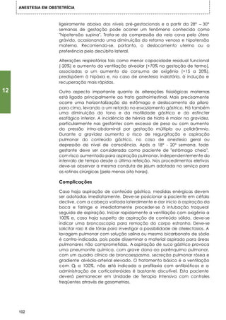 ANESTESIA EM OBSTETRÍCIA



                      ligeiramente abaixo dos níveis pré-gestacionais e a partir da 28° – 30°
                      semanas de gestação pode ocorrer um fenômeno conhecido como
                      "hipotensão supina". Trata-se da compressão da veia cava pelo útero
                      grávido, ocasionando uma diminuição do retorno venoso e hipotensão
                      materna. Recomenda-se, portanto, o deslocamento uterino ou a
                      preferência pelo decúbito lateral.

                      Alterações respiratórias tais como menor capacidade residual funcional
                      (-20%) e aumento da ventilação alveolar (+70% na gestação de termo),
                      associadas a um aumento do consumo de oxigênio (+15 a 20%),
                      predispõem à hipóxia e, no caso de anestesia inalatória, à indução e
                      recuperação mais rápidas.

12                    Outro aspecto importante quanto às alterações fisiológicas maternas
                      está ligado principalmente ao trato gastrointestinal. Mais precisamente
                      ocorre uma horizontalização do estômago e deslocamento do piloro
                      para cima, levando a um retardo no esvaziamento gástrico. Há também
                      uma diminuição do tono e da motilidade gástrica e do esfíncter
                      esofágico inferior. A incidência de hérnia de hiato é maior na gravidez,
                      particularmente nas gestantes com excesso de peso ou com aumento
                      da pressão intra-abdominal por gestação múltipla ou polidrâmnio.
                      Durante a gravidez aumenta o risco de regurgitação e aspiração
                      pulmonar do conteúdo gástrico, no caso de anestesia geral ou
                      depressão do nível de consciência. Após a 18° - 20° semana, toda
                      gestante deve ser considerada como paciente de "estômago cheio",
                      com risco aumentado para aspiração pulmonar, independentemente do
                      intervalo de tempo desde a última refeição. Nos procedimentos eletivos
                      deve-se observar a mesma conduta de jejum adotada no serviço para
                      as rotinas cirúrgicas (pelo menos oito horas).

                      Complicações

                      Caso haja aspiração de conteúdo gástrico, medidas enérgicas devem
                      ser adotadas imediatamente. Deve-se posicionar a paciente em céfalo
                      declive, com a cabeça voltada lateralmente e dar início à aspiração da
                      boca e faringe e imediatamente proceder-se à intubação traqueal
                      seguida de aspiração. Iniciar rapidamente a ventilação com oxigênio a
                      100% e, caso haja suspeita de aspiração de conteúdo sólido, deve-se
                      indicar uma broncoscopia para remoção do corpo estranho. Deve-se
                      solicitar raio X de tórax para investigar a possibilidade de atelectasias. A
                      lavagem pulmonar com solução salina ou mesmo bicarbonato de sódio
                      é contra-indicada, pois pode disseminar o material aspirado para áreas
                      pulmonares não comprometidas. A aspiração de suco gástrico provoca
                      uma pneumonite química, com grave dano ao parênquima pulmonar,
                      com um quadro clínico de broncoespasmo, secreção pulmonar rósea e
                      gradiente alvéolo-arterial elevado. O tratamento básico é a ventilação
                      com O a 100%, não está indicada a profilaxia com antibióticos e a
                               2
                      administração de corticosteróides é bastante discutível. Esta paciente
                      deverá permanecer em Unidade de Terapia Intensiva com controles
                      freqüentes através de gasometrias.




     102
 