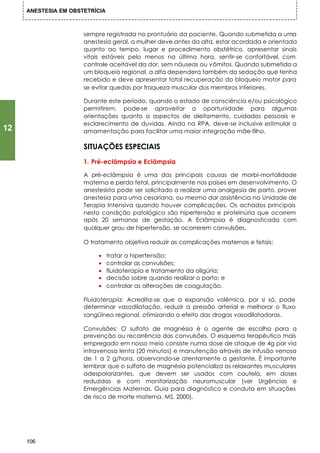 ANESTESIA EM OBSTETRÍCIA



                      sempre registrada no prontuário da paciente. Quando submetida a uma
                      anestesia geral, a mulher deve antes da alta, estar acordada e orientada
                      quanto ao tempo, lugar e procedimento obstétrico, apresentar sinais
                      vitais estáveis pelo menos na última hora, sentir-se confortável, com
                      controle aceitável da dor, sem náuseas ou vômitos. Quando submetida a
                      um bloqueio regional, a alta dependera também da sedação que tenha
                      recebido e deve apresentar total recuperação do bloqueio motor para
                      se evitar quedas por fraqueza muscular dos membros inferiores.

                      Durante este período, quando o estado de consciência e/ou psicológico
                      permitirem, pode-se aproveitar a oportunidade para algumas
                      orientações quanto a aspectos de aleitamento, cuidados pessoais e
                      esclarecimento de duvidas. Ainda na RPA, deve-se inclusive estimular a
12                    amamentação para facilitar uma maior integração mãe-filho.

                      SITUAÇÕES ESPECIAIS
                      1. Pré-eclâmpsia e Eclâmpsia

                      A pré-eclâmpsia é uma das principais causas de morbi-mortalidade
                      materna e perda fetal, principalmente nos países em desenvolvimento. O
                      anestesista pode ser solicitado a realizar uma analgesia de parto, prover
                      anestesia para uma cesariana, ou mesmo dar assistência na Unidade de
                      Terapia Intensiva quando houver complicações. Os achados principais
                      nesta condição patológica são hipertensão e proteinúria que ocorrem
                      após 20 semanas de gestação. A Eclâmpsia é diagnosticada com
                      qualquer grau de hipertensão, se ocorrerem convulsões.

                      O tratamento objetiva reduzir as complicações maternas e fetais:

                           •    tratar a hipertensão;
                           •    controlar as convulsões;
                           •    fluidoterapia e tratamento da oligúria;
                           •    decisão sobre quando realizar o parto; e
                           •    controlar as alterações de coagulação.

                      Fluidoterapia: Acredita-se que a expansão volêmica, por si só, pode
                      determinar vasodilatação, reduzir a pressão arterial e melhorar o fluxo
                      sangüíneo regional, otimizando o efeito das drogas vasodilatadoras.

                      Convulsões: O sulfato de magnésia é o agente de escolha para a
                      prevenção ou recorrência das convulsões. O esquema terapêutico mais
                      empregado em nosso meio consiste numa dose de ataque de 4g par via
                      intravenosa lenta (20 minutos) e manutenção através de infusão venosa
                      de 1 a 2 g/hora, observando-se atentamente a gestante. É importante
                      lembrar que o sulfato de magnésia potencializa os relaxantes musculares
                      adespolarizantes, que devem ser usados com cautela, em doses
                      reduzidas e com monitorização neuromuscular (ver Urgências e
                      Emergências Maternas. Guia para diagnóstico e conduta em situações
                      de risco de morte materna. MS, 2000).




     106
 