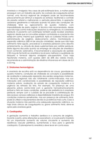 ANESTESIA EM OBSTETRÍCIA



Anestesia e Analgesia: Nos casos de pré-eclâmpsia leve, a mulher pode
prosseguir com um trabalho de parto. Se o estado de coagulação estiver
normal, uma técnica regional de analgesia pode ser recomendada
precocemente por diminuir a resposta ao estresse, facilitando o controle
da pressão arterial e melhorando a perfusão placentária. A operação
cesariana geralmente é indicada quando há piora das condições de
vitalidade fetal ou agravamento do quadro materno, com
impossibilidade de parto vaginal. A técnica mais recomendada, desde
que não haja contra-indicações absolutas ou emergência, é a anestesia
peridural. A paciente com eclâmpsia também pode receber anestesia
regional, desde que as convulsões estejam controladas e a paciente não
esteja em coma, mesmo que superficial. Após os cuidados iniciais como
administração de oxigênio, deslocamento uterino, monitorização e
expansão volêmica (500 ml de solução cristalóide), desde que não haja
                                                                                             12
sofrimento fetal agudo, procede-se à anestesia peridural como descrita
anteriormente, ou através de doses suplementares por catéter peridural.
Existe alguma discussão quanto ao emprego de soluções de anestésico
local contendo adrenalina. É recomendável a associação de opióide
(100 mcg de fentanil) ao anestésico local para melhorar a qualidade do
bloqueio e fornecer alguma analgesia pós-operatória. Caso haja
hipotensão materna, com quedas além de 20% dos valores iniciais,
recomenda-se a administração de efedrina intravenosa em doses de 2,5
a 5,0 mg.

2. Síndromes hemorrágicas

A anestesia de escolha está na dependência da causa, gravidade do
quadro materno, condições de vitalidade do concepto e possibilidade
de avaliação e adequada reposição das perdas sanguíneas maternas.
As técnicas regionais não são totalmente contra-indicadas, mas sua
indicação está condicionada à possibilidade de reposição volêmica
materna prévia, avaliação do estado de coagulação materno e à
urgência da retirada do feto. Por exemplo, na presença de uma
placenta prévia centro-total com a gestante hemodinamicamente
estável e feto em boas condições, pode-se dar preferência à anestesia
peridural, sempre com o cuidado de se proceder à cateterização de
dois acessos venosos calibrosos e disponibilidade imediata de sangue. Em
condições maternas semelhantes, mas em presença de sofrimento fetal,
pode-se utilizar a raquianestesia devido à sua latência mais curta. Caso a
situação materna não permita uma adequada reposição volêmica, ou
haja sinais clínicos de coagulopatia ou grave sofrimento fetal, deve-se
optar pela anestesia geral.

3. Cardiopatias

A gestação aumenta o trabalho c      ardíaco e o consumo de oxigênio.
Durante o parto, estas alterações se exacerbam, e no pós-parto imediato
há um importante aumento do volume circulante e aumento da
resistência vascular periférica, aumentando o risco para a gestante
cardiopata. O planejamento anestésico deve levar em conta essas




                                                                                       107
 