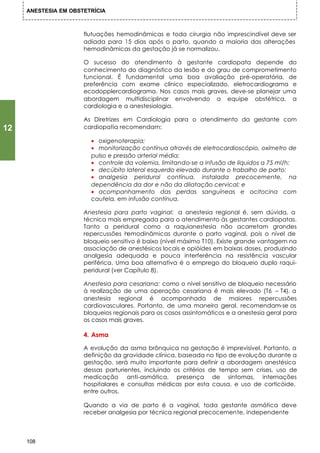 ANESTESIA EM OBSTETRÍCIA



                      flutuações hemodinâmicas e toda cirurgia não imprescindível deve ser
                      adiada para 15 dias após o parto, quando a maioria das alterações
                      hemodinâmicas da gestação já se normalizou.

                      O sucesso do atendimento à gestante cardiopata depende do
                      conhecimento do diagnóstico da Iesão e do grau de comprometimento
                      funcional. É fundamental uma boa avaliação pré-operatória, de
                      preferência com exame clínico especializado, eletrocardiograma e
                      ecodopplercardiograma. Nos casos mais graves, deve-se planejar uma
                      abordagem multidisciplinar envolvendo a equipe obstétrica, a
                      cardiologia e a anestesiologia.

                      As Diretrizes em Cardiologia para o atendimento da gestante com
12                    cardiopatia recomendam:

                        • oxigenoterapia;
                        • monitorização contínua através de eletrocardioscópio, oxímetro de
                        pulso e pressão arterial média;
                        • controle da volemia, limitando-se a infusão de líquidos a 75 ml/h;
                        • decúbito lateral esquerdo elevado durante o trabalho de parto;
                        • analgesia peridural contínua, instalada precocemente, na
                        dependência da dor e não da dilatação cervical; e
                        • acompanhamento das perdas sanguíneas e ocitocina com
                        cautela, em infusão contínua.

                      Anestesia para parto vaginal: a anestesia regional é, sem dúvida, a
                      técnica mais empregada para o atendimento às gestantes cardiopatas.
                      Tanto a peridural como a raquianestesia não acarretam grandes
                      repercussões h  emodinâmicas durante o parto vaginal, pois o nível de
                      bloqueio sensitivo é baixo (nível máximo T10). Existe grande vantagem na
                      associação de anestésicos locais e opióides em baixas doses, produzindo
                      analgesia adequada e pouca interferência na resistência vascular
                      periférica. Uma boa alternativa é o emprego do bloqueio duplo raqui-
                      peridural (ver Capítulo 8).

                      Anestesia para cesariana: como o nível sensitivo de bloqueio necessário
                      à realização de uma operação cesariana é mais elevado (T6 – T4), a
                      anestesia regional é acompanhada de maiores repercussões
                      cardiovasculares. Portanto, de uma maneira geral, recomendam-se os
                      bloqueios regionais para os casos assintomáticos e a anestesia geral para
                      os casos mais graves.

                      4. Asma

                      A evolução da asma brônquica na gestação é imprevisível. Portanto, a
                      definição da gravidade clínica, baseada no tipo de evolução durante a
                      gestação, será muito importante para definir a abordagem anestésica
                      dessas parturientes, incluindo os critérios de tempo sem crises, uso de
                      medicação anti-asmática, presença de sintomas, internações
                      hospitalares e consultas médicas por esta causa, e uso de corticóide,
                      entre outros.

                      Quando a via de parto é a vaginal, toda gestante asmática deve
                      receber analgesia por técnica regional precocemente, independente



     108
 