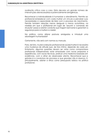 HUMANIZAÇÃO DA ASSISTÊNCIA OBSTÉTRICA



                 avaliação crítica caso a caso. Disto decorre um grande número de
                 intervenções desnecessárias e potencialmente iatrogênicas.

                 Reconhecer a individualidade é humanizar o atendimento. Permite ao
                 profissional estabelecer com cada mulher um vínculo e perceber suas
                 necessidades e capacidade de lidar com o processo do nascimento.
                 Permite também relações menos desiguais e menos autoritárias, na
                 medida em que o profissional em lugar de "assumir o comando da
                 situação" passa a adotar condutas que tragam bem-estar e garantam a
                 segurança para a mulher e o bebê.

                 Na prática, como alterar posturas arraigadas e introduzir uma
                 abordagem humanizada?

                 Certamente, não será com normas ou manuais.

                 Para, de fato, mudar a relação profissional de saúde/mulher é necessário
                 uma mudança de atitude que, de foro íntimo, depende de cada um.
                 Entretanto, algumas questões devem ser vistas como compromissos
                 profissionais indispensáveis: estar sintonizado com novas propostas e
                 experiências, com novas técnicas, praticar uma medicina baseada em
                 evidências, com o olhar do observador atento. Reconhecer que a
                 grávida é a condutora do processo e que gravidez não é doença. E,
                 principalmente, adotar a ética como pressuposto básico na prática
                 profissional.




10
 