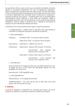 ANESTESIA EM OBSTETRÍCIA



da gravidade clínica, para evitar-se que o estresse do trabalho de parto
agrave as condições respiratórias. No caso de operações cesarianas,
deve-se verificar se a paciente está em crise ou não. Em caso afirmativo,
a técnica indicada seria anestesia geral. Caso esteja fora da crise, então
a conduta dependerá da condição clínica: asma leve a moderada –
anestesia peridural; asma grave – anestesia geral. Para a anestesia geral,
recomenda-se tentar melhorar a crise antes da anestesia, utilizar a
capnografia durante todo o procedimento e como agentes de indução
anestésica, deve-se utilizar a cetamina (0,7-1 mg/kg) ou etomidato (2
mg/kg) nas com hipertensão arterial associada.

O tratamento da crise asmática deve seguir o seguinte esquema:

     • Oxigenoterapia – cateter nasal ou máscara. Nos casos severos é                            12
     indicada a intubação traqueal e ventilação mecânica.

     • Beta-adrenérgicos

     Inalação:       Fenoterol, 0,5% - 2,5 mg (0,5 ml)/3 ml salina;

                     Salbutamol, 0,5% - 2,5 mg (0,5 ml)/3 ml salina.

     Subcutâneo:     Adrenalina 1: 1000-0,3 ml a 0,5 ml.

     Intravenoso:    Salbutamol – ataque: 250 mcg em 10 minutos;

                                  manutenção:    3-20 mcg/min            (de
                                  acordo com a resposta e FC).

                     Terbutalina – ataque: 250 mcg em 10 minutos;

                                  manutenção: 1,5-5,0 mcg/min            (de
                                  acordo com a resposta e FC).

     • Aminofilina EV:

     Dose de ataque: 5-6 mg/kg (se não usou nas últimas 24 horas ou 2,5-
     3 mg/kg (se usou e sem sinais de toxicidade) diluída em soro
     fisiológico, em 30 minutos.

     Manutenção: 15-20 mg/kg/24 horas.

     • Corticosteróides EV:

     Hidrocortisona – 3 a 4 mg/kg de 6/6 horas.

     Metilprednisolona – 40 a 80 mg de 6/6 ou 8/8 horas. Nos casos
     graves, até 125 mg de 6/6 horas.

5. Diabetes

A paciente diabética é deficiente na secreção de insulina, de forma
absoluta ou relativa, e o estresse aumenta a resistência à insulina.




                                                                                           109
 
