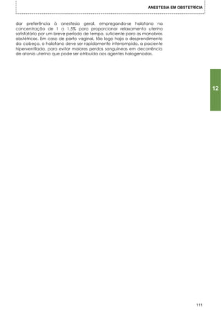 ANESTESIA EM OBSTETRÍCIA



dar preferência à anestesia geral, empregando-se halotano na
concentração de 1 a 1,5% para proporcionar relaxamento uterino
satisfatório por um breve período de tempo, suficiente para as manobras
obstétricas. Em caso de parto vaginal, tão logo haja o desprendimento
da cabeça, o halotano deve ser rapidamente interrompido, a paciente
hiperventilada, para evitar maiores perdas sanguíneas em decorrência
de atonia uterina que pode ser atribuída aos agentes halogenados.




                                                                                          12




                                                                                    111
 