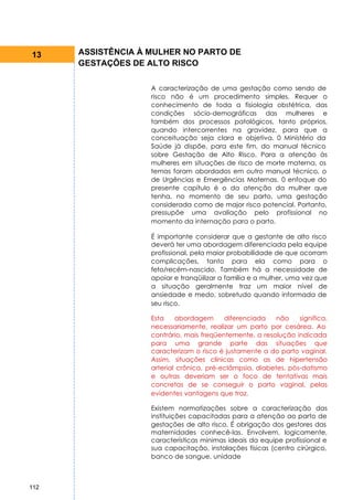 13    ASSISTÊNCIA À MULHER NO PARTO DE
      GESTAÇÕES DE ALTO RISCO

                    A caracterização de uma gestação como sendo de
                    risco não é um procedimento simples. Requer o
                    conhecimento de toda a fisiologia obstétrica, das
                    condições sócio-demográficas das mulheres e
                    também dos processos patológicos, tanto próprios,
                    quando intercorrentes na gravidez, para que a
                    conceituação seja clara e objetiva. 0 Ministério da
                    Saúde já dispõe, para este fim, do manual técnico
                    sobre Gestação de Alto Risco. Para a atenção às
                    mulheres em situações de risco de morte materna, os
                    temas foram abordados em outro manual técnico, o
                    de Urgências e Emergências Maternas. 0 enfoque do
                    presente capítulo é o da atenção da mulher que
                    tenha, no momento de seu parto, uma gestação
                    considerada como de major risco potencial. Portanto,
                    pressupõe uma avaliação pelo profissional no
                    momento da internação para o parto.

                    É importante considerar que a gestante de alto risco
                    deverá ter uma abordagem diferenciada pela equipe
                    profissional, pela maior probabilidade de que ocorram
                    complicações, tanto para ela como para o
                    feto/recém-nascido. Também há a necessidade de
                    apoiar e tranqüilizar a família e a mulher, uma vez que
                    a situação geralmente traz um maior nível de
                    ansiedade e medo, sobretudo quando informada de
                    seu risco.

                    Esta    abordagem      diferenciada    não    significa,
                    necessariamente, realizar um parto por cesárea. Ao
                    contrário, mais freqüentemente, a resolução indicada
                    para uma grande parte das situações que
                    caracterizam o risco é justamente a do parto vaginal.
                    Assim, situações clínicas como as de hipertensão
                    arterial crônica, pré-eclâmpsia, diabetes, pós-datismo
                    e outras deveriam ser o foco de tentativas mais
                    concretas de se conseguir o parto vaginal, pelas
                    evidentes vantagens que traz.

                    Existem normatizações sobre a caracterização das
                    instituições capacitadas para a atenção ao parto de
                    gestações de alto risco. É obrigação dos gestores das
                    maternidades conhecê-las. Envolvem, logicamente,
                    características mínimas ideais da equipe profissional e
                    sua capacitação, instalações físicas (centro cirúrgico,
                    banco de sangue, unidade



112
 
