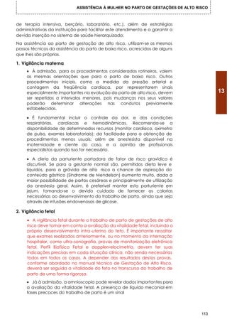 ASSISTÊNCIA À MULHER NO PARTO DE GESTAÇÕES DE ALTO RISCO



de terapia intensiva, berçário, laboratório, etc.), além de estratégias
administrativas da instituição para facilitar este atendimento e a garantir a
devida inserção no sistema de saúde hierarquizado.
Na assistência ao parto de gestação de alto risco, utilizam-se os mesmos
passos técnicos da assistência do parto de baixo risco, acrescidos de alguns
que Ihes são próprios.

1. Vigilância materna
     • À admissão, para os procedimentos considerados rotineiros, valem
     as mesmas orientações que para o parto de baixo risco. Outros
     procedimentos iniciais, como a medida da pressão arterial e
     contagem da freqüência cardíaca, por representarem sinais
     especialmente importantes na evolução do parto de alto risco, devem                13
     ser repetidos a intervalos menores, pois mudanças nos seus valores
     poderão determinar alterações nas condutas previamente
     estabelecidas.

     • É fundamental incluir o controle da dor, e das condições
     respiratórias, cardíacas e hemodinâmicas. Recomenda-se a
     disponibilidade de determinados recursos (monitor cardíaco, oxímetro
     de pulso, exames laboratoriais); da facilidade para a obtenção de
     procedimentos menos usuais; além de anestesista disponível na
     maternidade e ciente do caso, e a opinião de profissionais
     especialistas quando isso for necessário.

     • A dieta da parturiente portadora de fator de risco gravídico é
     discutível. Se para a gestante normal são, permitidos dieta leve e
     líquidos, para a grávida de alto risco a chance de aspiração do
     conteúdo gástrico (Síndrome de Mendelson) aumenta muito, dada a
     maior possibilidade de partos cesáreos e principalmente de utilização
     da anestesia geral. Assim, é preferível manter esta parturiente em
     jejum, tomando-se o devido cuidado de fornecer as calorias
     necessárias ao desenvolvimento do trabalho de parto, ainda que seja
     através de infusões endovenosas de glicose.

2. Vigilância fetal
     • A vigilância fetal durante o trabalho de parto de gestações de alto
     risco deve tomar em conta a avaliação da vitalidade fetal, incluindo o
     próprio desenvolvimento intra-uterino do feto. É importante ressaltar
     que exames realizados anteriormente, ou no momento da internação
     hospitalar, como ultra-sonografia, provas de monitorização eletrônica
     fetal, Perfil Biofísico Fetal e dopplervelocimetria, devem ter suas
     indicações precisas em coda situação clínica, não sendo necessárias
     todos em todos os casos. A depender dos resultados destas provas,
     conforme abordado no manual técnico de Gestação de Alto Risco,
     deverá ser seguida a vitalidade do feto no transcurso do trabalho de
     parto de uma forma rigorosa.
     • Já à admissão, a amnioscopia pode revelar dados importantes para
     a avaliação da vitalidade fetal. A presença de líquido meconial em
     fases precoces do trabalho de parto é um sinal




                                                                                  113
 