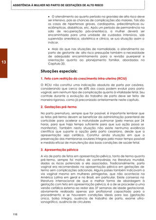 ASSISTÊNCIA À MULHER NO PARTO DE GESTAÇÕES DE ALTO RISCO



                          • O atendimento ao quarto período na gravidez de alto risco deve
                          ser intensivo, pois as chances de complicações são maiores. Tais são
                          os casos de hipertensas graves, cardiopatas, préeclâmpticas ou
                          eclâmpticas, diabéticas, etc. Após um período de permanência na
                          sala de recuperação pós-anestésica, a mulher deverá ser
                          encaminhada para uma unidade de cuidados intensivos, sob
                          supervisão anestésica, obstétrica e clínica, se sua situação assim o
                          indicar.

                          • Mais do que nas situações de normalidade, o atendimento ao
                          parto de gestante de alto risco pressupõe também a necessidade
                          de adequado encaminhamento para a revisão puerperal e
                          orientação quanto ao planejamento familiar, abordados no
13                        Capítulo 20.

                      Situações especiais:
                      1. Feto com restrição do crescimento intra-uterino (RCIU)

                      O RCIU não constitui uma indicação absoluta de parto por cesárea,
                      considerando que cerca de 60% dos casos podem evoluir para parto
                      vaginal, sem nenhum tipo de complicação quanto à vitalidade fetal. Seu
                      controle durante a evolução do trabalho de parto deve ser feita de
                      maneira rigorosa, como já preconizado anteriormente neste capítulo.

                      2. Gestações pré-termo

                      No parto prematuro, sempre que for possível, é importante lembrar que
                      os fetos pré-termo devem se beneficiar da administração parenteral de
                      corticóide para acelerar a maturidade pulmonar (pelo menos por 24
                      horas, para que haja tempo suficiente para que sua ação possa se
                      manifestar). Também nesta situação não existe nenhuma evidência
                      científica que suporte a opção pelo parto cesariano, desde que a
                      apresentação seja cefálica. Constitui ainda situação em que a
                      preservação das membranas ovulares íntegras pelo maior tempo possível
                      e medida eficaz de manutenção das boas condições de saúde fetal.

                      3. Apresentação pélvica

                      A via de parto de fetos em apresentação pélvica, tanto de termo quanto
                      pré-termo, sempre foi motivo de controvérsias na literatura mundial,
                      dados os riscos potenciais a ela associados. Tradicionalmente, parto
                      vaginal era recomendado na apresentação pélvica em gestações de
                      termo sem complicações adicionais. Alguns países também indicavam a
                      via vaginal mesmo em mulheres primigestas, que não acontecia na
                      América Latina em geral e no Brasil, em particular. Existe consenso na
                      literatura internacional de que a melhor forma de abordagem à
                      gestação com feto em apresentação pélvica, é a de se proceder a uma
                      versão cefálica externa ao redor das 37 semanas de idade gestacional,
                      obviamente realizada apenas por profissional capacitado para o
                      procedimento e se houverem condições ideais para isso (gestação
                      única, bolsa íntegra, ausência de trabalho de parto, exame ultra-
                      sonográfico, ausência de circulares



     116
 
