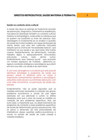 DIREITOS REPRODUTIVOS, SAÚDE MATERNA E PERINATAL   1



Saúde no contexto sócio-cultural

A saúde não deve se restringir ao tradicional conceito
de prevenção, diagnóstico, tratamento e reabilitação,
mas deve ser abordada também no contexto cultural,
histórico e antropológico, onde estão os indivíduos que
se querem ver saudáveis ou livres de doenças. Essa
abordagem é fundamental ao se analisar a questão
da saúde da mulher brasileira, em especial daquela de
menor renda, pois esta tem carências marcadas
daquilo que se chama de "necessidades básicas", que
interferem na sua saúde e seu bem-estar. Este mulher
carece, freqüentemente, de alimentação, moradia,
trabalho digno e adequadamente remunerado,
educação,        cultura,   lazer,   dentre      outros.
Evidentemente, essa "doença social" - que acomete
um número expressivo de mulheres - determina ou
agrava condições biológicas e psicológicas que põem
em risco sua vida, sua saúde e seu bem-estar.

É com essa abrangência conceitual que será possível
identificar estratégias e programas de saúde que
possam reduzir a distância entre os vastos e
importantes conhecimentos científicos e tecnológicos
adquiridos neste século e sua limitada aplicação, com
uma visão humanística, na promoção da saúde das
pessoas.

Evidentemente, não se pode aguardar que as
medidas estruturais necessárias à correção dos graves
problemas econômicos e sociais do país sejam
adotadas em sua plenitude e surtam os efeitos
desejados para que o setor de saúde se mobilize na
correção de seus problemas específicos. Mas, por
outro lado, e importante que, no desenvolvimento de
programas de combate a esses problemas específicos
de saúde de determinados grupos populacionais, não
se perca a dimensão da real profundidade da
interferência dessas questões político-econômicas e
sociais no estado de saúde de cada cidadã e
cidadão brasileiros.




                                                           11
 