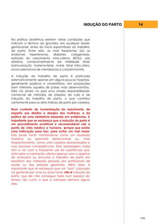 INDUÇÃO DO PARTO   14


Na prática obstétrica existem várias condições que
indicam o término da gravidez, em qualquer idade
gestacional, antes do início espontâneo do trabalho
de parto. Entre elas, as mais freqüentes são as
síndromes    hipertensivas,  diabetes, colagenoses,
restrição do crescimento intra-uterino (RCIU), pós
datismo, comprometimento da vitalidade fetal,
isoimunização materno-fetal, morte fetal infra-útero,
rotura prematura de membranas e corioamnionite.

A indução do trabalho de parto é praticada
sistematicamente apenas em alguns poucos hospitais,
geralmente públicos e universitários, em proporções
bem inferiores aquelas de países mais desenvolvidos.
Não há ainda no país uma ampla disponibilidade
comercial de métodos de preparo de colo e de
indução do trabalho de parto, o que contribui
certamente para os altos índices de parto por cesárea.

Num contexto de humanização do nascimento, de
respeito aos direitos e desejos das mulheres, e da
prática de uma obstetrícia baseada em evidências, é
importante que se esclareça que a indução do parto é
um procedimento aceitável e recomendável sob o
ponto de vista médico e humano, sempre que exista
uma indicação para isso, para evitar um mal maior.
Este pode tanto manifestar-se como um resultado
materno ou perinatal desfavorável ou, mais
freqüentemente, como uma cesárea desnecessária e
suas possíveis conseqüências. Esta abordagem nada
tem a ver com o freqüente use de substâncias que
estimulam a contração uterina apenas com o objetivo
de antecipar ou encurtar o trabalho de parto em
benefício dos interesses pessoais dos profissionais de
saúde ou das próprias gestantes. Além disso, é
importante que se esclareça que um "soro" colocado
na gestante por uma ou duas horas não é indução do
parto; que ele não consegue fazer num espaço de
tempo tão curto, o que a natureza demora alguns
dias.




                                                                    119
 