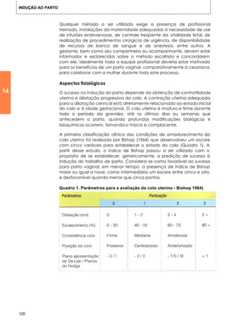 INDUÇÃO AO PARTO



                        Qualquer método a ser utilizado exige a presença de profissional
                        treinado, instalações da maternidade adequadas à necessidade de use
                        de infusões endovenosas, de controle freqüente da vitalidade fetal, de
                        realização de procedimentos cirúrgicos de urgência, de disponibilidade
                        de recursos de banco de sangue e de anestesia, entre outros. A
                        gestante, bem como seu companheiro ou acompanhante, devem estar
                        informados e esclarecidos sobre o método escolhido e concordarem
                        com ele. Idealmente toda a equipe profissional deveria estar motivada
                        para os benefícios de um parto vaginal, comparativamente à cesariana,
                        para colaborar com a mulher durante todo este processo.

                        Aspectos fisiológicos
14                      O sucesso na indução do parto depende da obtenção de contratilidade
                        uterina e dilatação progressiva do colo. A contração uterina adequada
                        para a dilatação cervical está diretamente relacionada ao estado inicial
                        do colo e à idade gestacional. O colo uterino é imaturo e firme durante
                        todo o período da gravidez, até os últimos dias ou semanas que
                        antecedem o parto, quando profundas modificações biológicas e
                        bioquímicas ocorrem, tornando-o macio e complacente.

                        A primeira classificação clínica das condições de amadurecimento do
                        colo uterino foi realizada por Bishop (1964) que desenvolveu um escore
                        com cinco variáveis para estabelecer o estado do colo (Quadro 1). A
                        partir desse estudo, o índice de Bishop passou a ser utilizado com o
                        propósito de se estabelecer, genericamente, a predição de sucesso à
                        indução do trabalho de parto. Considera-se como favorável ao sucesso
                        para parto vaginal, em menor tempo, a presença de índice de Bishop
                        maior ou igual a nove, como intermediário um escore entre cinco e oito,
                        e desfavorável quando menor que cinco pontos.

                        Quadro 1. Parâmetros para a avaliação do colo uterino - Bishop 1964)




     120
 