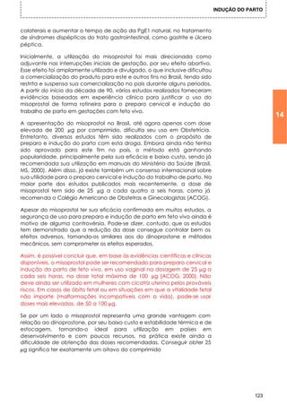 INDUÇÃO DO PARTO



colaterais e aumentar o tempo de ação da PgE1 natural, no tratamento
de síndromes dispépticas do trato gastrointestinal, como gastrite e úlcera
péptica.

Inicialmente, a utilização do misoprostol foi mais direcionada como
adjuvante nas interrupções iniciais de gestação, por seu efeito abortivo.
Esse efeito foi amplamente utilizado e divulgado, o que inclusive dificultou
a comercialização do produto para este e outros fins no Brasil, tendo sido
restrita e suspensa sua comercialização no país durante alguns períodos.
A partir do início da década de 90, vários estudos realizados forneceram
evidências baseadas em experiência clínica para justificar o uso do
misoprostol de forma rotineira para o preparo cervical e indução do
trabalho de parto em gestações com feto vivo.
                                                                                                  14
A apresentação do misoprostol no Brasil, até agora apenas com dose
elevada de 200 µg por comprimido, dificulta seu uso em Obstetrícia.
Entretanto, diversos estudos têm sido realizados com o propósito de
preparo e indução do parto com esta droga. Embora ainda não tenha
sido aprovado para este fim no país, o método está ganhando
popularidade, principalmente pela sua eficácia e baixo custo, sendo já
recomendada sua utilização em manuais do Ministério da Saúde (Brasil,
MS, 2000). Além disso, já existe também um consenso internacional sobre
sua utilidade para o preparo cervical e indução do trabalho de parto. Na
maior parte dos estudos publicados mais recentemente, a dose de
misoprostol tem sido de 25 µg a cada quatro a seis horas, como já
recomenda o Colégio Americano de Obstetras e Ginecologistas (ACOG).

Apesar do misoprostol ter sua eficácia confirmada em muitos estudos, a
segurança de uso para preparo e indução de parto em feto vivo ainda é
motivo de alguma controvérsia. Pode-se dizer, contudo, que os estudos
tem demonstrado que a redução da dose consegue controlar bem os
efeitos adversos, tornando-os similares aos do dinoprostone e métodos
mecânicos, sem comprometer os efeitos esperados.

Assim, é possível concluir que, em base às evidências científicas e clínicas
disponíveis, o misoprostol pode ser recomendado para preparo cervical e
indução do parto de feto vivo, em uso vaginal na dosagem de 25 µg a
cada seis horas, na dose total máxima de 100 µg (ACOG, 2000). Não
deve ainda ser utilizado em mulheres com cicatriz uterina pelos prováveis
riscos. Em casos de óbito fetal ou em situações em que a vitalidade fetal
não importe (malformações incompatíveis com a vida), pode-se usar
doses mais elevadas, de 50 a 100 µg.

Se por um lado o misoprostol representa uma grande vantagem com
relação ao dinoprostone, por seu baixo custo e estabilidade térmica e de
estocagem, tornando-o ideal para utilização em países em
desenvolvimento e com poucos recursos, na prática existe ainda a
dificuldade de obtenção das doses recomendadas. Conseguir obter 25
µg significa ter exatamente um oitavo do comprimido




                                                                                            123
 