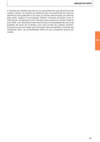 INDUÇÃO DO PARTO



A indução do trabalho de parto é um procedimento que deverá ser mais
usado no Brasil, na medida da existência de uma demanda por serviços
obstétricos de qualidade e de todos os fatores relacionados ao estímulo
pelo parto vaginal e humanizado. Existem inúmeras situações onde a
interrupção da gestação está indicada para presevar a saúde materna
e/ou fetal, com destaque mais recente para a necessidade de prova de
trabalho de parto em mulheres com uma cicatriz de cesárea anterior.
Entende-se que em todas estas situações seja mandatório o controle da
vitalidade fetal, da contratilidade uterina e das condições clínicas da
mulher.



                                                                                             14




                                                                                       127
 