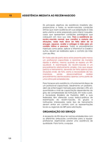 15    ASSISTÊNCIA IMEDIATA AO RECÉM-NASCIDO


                    Os principais objetivos da assistência imediata são:
                    proporcionar a todos os recém-nascidos condições
                    ótimas que visam auxiliá-los em sua adaptação à vida
                    extra-uterina e estar preparado para intervir naqueles
                    casos que apresentem condições patológicas que
                    coloquem em risco sua vida. Para a assistência ao
                    recém-nascido normal, que constitui a maioria das
                    situações, nada mais deve ser feito além de se
                    enxugar, aquecer, avaliar e entregar à mãe para um
                    contato íntimo e precoce. Todos os procedimentos
                    habituais como pesar, aplicar a Vitamina K e Credê e
                    outros, devem ser realizados após o contato da mãe
                    com seu filho.

                    Em toda sala de parto deve estar presente pelo menos
                    um profissional capacitado a reanimar de maneira
                    rápida e efetiva, mesmo quando se espera um RN
                    saudável. A reanimação do recém-nascido é um
                    procedimento relativamente simples, mas que requer
                    perícia e treinamento, devendo ser feita apenas para
                    situações onde, de fato, exista a necessidade de tais
                    manobras,       sendo    desaconselhável      realizar
                    procedimentos desnecessários apenas como parte de
                    uma rotina pré-estabelecida.

                    Para fornecer esta assistência, é fundamental dispor de
                    um profissional capacitado, idealmente um pediatra,
                    além de enfermagem treinada para atender o RN, em
                    quantidade e nível de capacitação dependentes do
                    grau de complexidade da instituição. Em todo o país,
                    a Sociedade Brasileira de Pediatria (SBP) e suas
                    federadas têm oferecido cursos teórico-práticos de
                    reanimação do recém-nascido. Os grupos e
                    instituições interessados neste tipo de treinamento
                    devem entrar em contato com as representações
                    locais ou regionais da SBP para solicitação.

                    ORGANIZAÇÃO DO SERVIÇO
                    A recepção do RN deve ter normas estabelecidas com
                    as diferentes atribuições constituídas para a equipe
                    profissional, objetivando prestar uma assistência de
                    qualidade. Para tanto, a equipe




128
 
