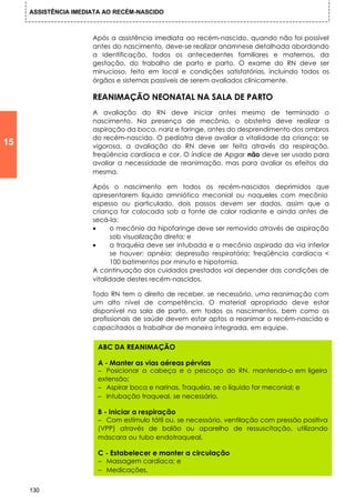 ASSISTÊNCIA IMEDIATA AO RECÉM-NASCIDO



                      Após a assistência imediata ao recém-nascido, quando não foi possível
                      antes do nascimento, deve-se realizar anamnese detalhada abordando
                      a identificação, todos os antecedentes familiares e maternos, da
                      gestação, do trabalho de parto e parto. O exame do RN deve ser
                      minucioso, feito em local e condições satisfatórias, incluindo todos os
                      órgãos e sistemas passíveis de serem avaliados clinicamente.

                      REANIMAÇÃO NEONATAL NA SALA DE PARTO
                      A avaliação do RN deve iniciar antes mesmo de terminado o
                      nascimento. Na presença de mecônio, o obstetra deve realizar a
                      aspiração da boca, nariz e faringe, antes do desprendimento dos ombros
                      do recém-nascido. O pediatra deve avaliar a vitalidade da criança: se
15                    vigorosa, a avaliação do RN deve ser feita através da respiração,
                      freqüência cardíaca e cor. O índice de Apgar não deve ser usado para
                      avaliar a necessidade de reanimação, mas para avaliar os efeitos da
                      mesma.

                      Após o nascimento em todos os recém-nascidos deprimidos que
                      apresentarem líquido amniótico meconial ou naqueles com mecônio
                      espesso ou particulado, dois passos devem ser dados, assim que a
                      criança for colocada sob a fonte de calor radiante e ainda antes de
                      secá-la:
                      •      o mecônio da hipofaringe deve ser removido através de aspiração
                             sob visualização direta; e
                      •      a traquéia deve ser intubada e o mecônio aspirado da via inferior
                             se houver: apnéia; depressão respiratória; freqüência cardíaca <
                             100 batimentos por minuto e hipotomia.
                      A continuação dos cuidados prestados vai depender das condições de
                      vitalidade destes recém-nascidos.

                      Todo RN tem o direito de receber, se necessário, uma reanimação com
                      um alto nível de competência. O material apropriado deve estar
                      disponível na sala de parto, em todos os nascimentos, bem como os
                      profissionais de saúde devem estar aptos a reanimar o recém-nascido e
                      capacitados a trabalhar de maneira integrada, em equipe.


                       ABC DA REANIMAÇÃO

                       A - Manter as vias aéreas pérvias
                       − Posicionar a cabeça e o pescoço do RN, mantendo-o em ligeira
                       extensão;
                       − Aspirar boca e narinas. Traquéia, se o líquido for meconial; e
                       − Intubação traqueal, se necessário.

                       B - Iniciar a respiração
                       − Com estímulo tátil ou, se necessário, ventilação com pressão positiva
                       (VPP) através de balão ou aparelho de ressuscitação, utilizando
                       máscara ou tubo endotraqueal.

                       C - Estabelecer e manter a circulação
                       − Massagem cardíaca; e
                       − Medicações.

     130
 