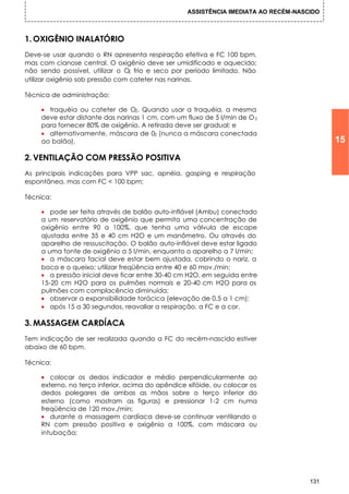 ASSISTÊNCIA IMEDIATA AO RECÉM-NASCIDO



1. OXIGÊNIO INALATÓRIO
Deve-se usar quando o RN apresenta respiração efetiva e FC 100 bpm,
mas com cianose central. O oxigênio deve ser umidificado e aquecido;
não sendo possível, utilizar o O frio e seco por período limitado. Não
                                 2

utilizar oxigênio sob pressão com cateter nas narinas.

Técnica de administração:

    • traquéia ou cateter de O2. Quando usar a traquéia, a mesma
    deve estar distante das narinas 1 cm, com um fluxo de 5 l/min de O 2
    para fornecer 80% de oxigênio. A retirada deve ser gradual; e
    • alternativamente, máscara de 02 (nunca a máscara conectada
    ao balão).                                                                            15
2. VENTILAÇÃO COM PRESSÃO POSITIVA
As principais indicações para VPP sac, apnéia, gasping e respiração
espontânea, mas com FC < 100 bpm;

Técnica:

    • pode ser feita através de balão auto-inflável (Ambu) conectado
    a um reservatório de oxigênio que permita uma concentração de
    oxigênio entre 90 a 100%, que tenha uma válvula de escape
    ajustada entre 35 e 40 cm H2O e um manômetro. Ou através do
    aparelho de ressuscitação. O balão auto-inflável deve estar ligado
    a uma fonte de oxigênio a 5 l/min, enquanto o aparelho a 7 l/min;
    • a máscara facial deve estar bem ajustada, cobrindo o nariz, a
    boca e o queixo; utilizar freqüência entre 40 e 60 mov./min;
    • a pressão inicial deve ficar entre 30-40 cm H2O, em seguida entre
    15-20 cm H2O para os pulmões normais e 20-40 cm H2O para os
    pulmões com complacência diminuída;
    • observar a expansibilidade torácica (elevação de 0,5 a 1 cm);
    • após 15 a 30 segundos, reavaliar a respiração, a FC e a cor.

3. MASSAGEM CARDÍACA
Tem indicação de ser realizada quando a FC do recém-nascido estiver
abaixo de 60 bpm.

Técnica:

    • colocar os dedos indicador e médio perpendicularmente ao
    externo, no terço inferior, acima do apêndice xifóide, ou colocar os
    dedos polegares de ambas as mãos sobre o terço inferior do
    esterno (como mostram as figuras) e pressionar 1-2 cm numa
    freqüência de 120 mov./min;
    • durante a massagem cardíaca deve-se continuar ventilando o
    RN com pressão positiva e oxigênio a 100%, com máscara ou
    intubação;




                                                                                    131
 