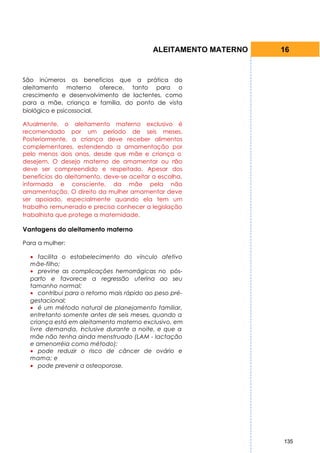 ALEITAMENTO MATERNO   16


São inúmeros os benefícios que a prática do
aleitamento materno oferece, tanto para o
crescimento e desenvolvimento de lactentes, como
para a mãe, criança e família, do ponto de vista
biológico e psicossocial.

Atualmente, o aleitamento materno exclusivo é
recomendado por um período de seis meses.
Posteriormente, a criança deve receber alimentos
complementares, estendendo a amamentação por
pelo menos dois anos, desde que mãe e criança o
desejem. O desejo materno de amamentar ou n       ão
deve ser compreendido e respeitado. Apesar dos
benefícios do aleitamento, deve-se aceitar a escolha,
informada e consciente, da mãe pela não
amamentação. O direito da mulher amamentar deve
ser apoiado, especialmente quando ela tem um
trabalho remunerado e precisa conhecer a legislação
trabalhista que protege a maternidade.

Vantagens do aleitamento materno

Para a mulher:

  • facilita o estabelecimento do vínculo afetivo
  mãe-filho;
  • previne as complicações hemorrágicas no pós-
  parto e favorece a regressão uterina ao seu
  tamanho normal;
  • contribui para o retorno mais rápido ao peso pré-
  gestacional;
  • é um método natural de planejamento familiar,
  entretanto somente antes de seis meses, quando a
  criança está em aleitamento materno exclusivo, em
  livre demanda, inclusive durante a noite, e que a
  mãe não tenha ainda menstruado (LAM - lactação
  e amenorréia como método);
  • pode reduzir o risco de câncer de ovário e
  mama; e
  • pode prevenir a osteoporose.




                                                                 135
 