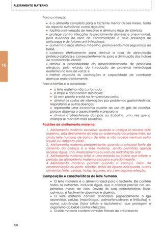 ALEITAMENTO MATERNO



                     Para a criança:
                       • é o alimento completo para o lactente menor de seis meses, tanto
                       no aspecto nutricional, como digestivo;
                       • facilita a eliminação de mecônio e diminui o risco de icterícia;
                       • protege contra infecções (especialmente diarréias e pneumonias),
                       pela ausência do risco de contaminação e pela presença de
                       anticorpos e de fatores anti-infecciosos;
                       • aumenta o laço afetivo mãe-filho, promovendo mais segurança ao
                       bebê.
                       • colabora efetivamente para diminuir a taxa de desnutrição
                       proteico-calórica e, conseqüentemente, para a diminuição dos índices
                       de mortalidade infantil;
                       • diminui a probabilidade do desencadeamento de processos
16                     alérgicos, pelo retardo da introdução de proteínas heterólogas
                       existentes no leite de vaca; e
                       • melhor resposta às vacinações e capacidade de combater
                       doenças mais rapidamente.
                     Para a família e a sociedade:
                           • o leite materno não custa nada;
                           • é limpo e não contém micróbios;
                           • já vem pronto e está na temperatura certa;
                           • diminui os custos de internações por problemas gastrointestinais,
                           respiratórios e outras doenças;
                           • representa uma economia quanto ao uso de gás de cozinha,
                           porque dispensa o aquecimento e preparo; e
                           • diminui o absenteísmo dos pais ao trabalho, uma vez que a
                           criança se mantém mais saudável.
                     Padrões de aleitamento materno:
                       1. Aleitamento materno exclusivo: quando a criança só recebe leite
                       materno, seja diretamente do seio ou ordenhado da própria mãe, ou
                       ainda leite humano de banco de leite, e não recebe nenhum outro
                       líquido ou alimento sólido.
                       2. Aleitamento materno predominante: quando a principal fonte de
                       alimento da criança é o leite materno, sendo permitido apenas
                       receber água, chá, medicamentos ou soro de reidratação oral.
                       3. Aleitamento materno total: é uma medida ou índice que reflete o
                       período de aleitamento materno exclusivo e predominante.
                       4. Aleitamento materno parcial: quando a criança, além da
                       amamentação ao peito, recebe, antes da época adequada, outros
                       alimentos (leite, cereais, frutas, legumes, etc.) em alguma refeição.
                     Composição e características do leite humano
                           • O leite materno é o alimento ideal para o lactente. Ele contém
                           todos os nutrientes, inclusive água, que a criança precisa nos seis
                           primeiros meses de vida. Devido às suas características físico-
                           químicas, é facilmente absorvido e digerido.
                           • O leite materno contém anticorpos (especialmente a IgA
                           secretória), células (macrófagos, polimorfonucleares e linfócitos) e
                           outras substâncias (fator bífido e lactoferrina) que protegem o
                           organismo do bebê contra infecções.
                           • O leite materno contém também fatores de crescimento



     136
 