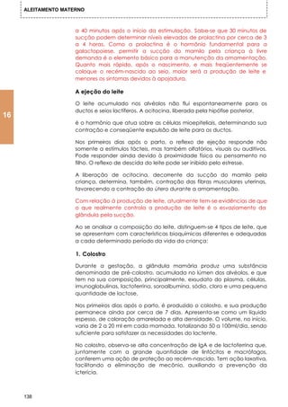 ALEITAMENTO MATERNO



                     a 40 minutos após o início da estimulação. Sabe-se que 30 minutos de
                     sucção podem determinar níveis elevados de prolactina por cerca de 3
                     a 4 horas. Como a prolactina é o hormônio fundamental para a
                     galactopoiese, permitir a sucção do mamilo pela criança à livre
                     demanda é o elemento básico para a manutenção da amamentação.
                     Quanto mais rápido, após o nascimento, e mais freqüentemente se
                     coloque o recém-nascido ao seio, maior será a produção de leite e
                     menores os sintomas devidos à apojadura.

                     A ejeção do leite

                     O leite acumulado nos alvéolos não flui espontaneamente para os
                     ductos e seios lactíferos. A ocitocina, liberada pela hipófise posterior,
16
                     é o hormônio que atua sobre as células mioepiteliais, determinando sua
                     contração e conseqüente expulsão de leite para os ductos.

                     Nos primeiros dias após o parto, o reflexo de ejeção responde não
                     somente a estímulos tácteis, mas também olfatórios, visuais ou auditivos.
                     Pode responder ainda devido à proximidade física ou pensamento no
                     filho. O reflexo de descida do leite pode ser inibido pelo estresse.

                     A liberação de ocitocina, decorrente da sucção do mamilo pela
                     criança, determina, também, contração das fibras musculares uterinas,
                     favorecendo a contração do útero durante a amamentação.

                     Com relação à produção de leite, atualmente tem-se evidências de que
                     o que realmente controla a produção de leite é o esvaziamento da
                     glândula pela sucção.

                     Ao se analisar a composição do leite, distinguem-se 4 tipos de leite, que
                     se apresentam com características bioquímicas diferentes e adequadas
                     a cada determinado período da vida da criança:

                     1. Colostro

                     Durante a gestação, a glândula mamária produz uma substância
                     denominada de pré-colostro, acumulada no lúmen dos alvéolos, e que
                     tem na sua composição, principalmente, exsudato do plasma, células,
                     imunoglobulinas, lactoferrina, soroalbumina, sódio, cloro e uma pequena
                     quantidade de lactose.

                     Nos primeiros dias após o parto, é produzido o colostro, e sua produção
                     permanece ainda por cerca de 7 dias. Apresenta-se como um líquido
                     espesso, de coloração amarelada e alta densidade. O volume, no início,
                     varia de 2 a 20 ml em cada mamada, totalizando 50 a 100ml/dia, sendo
                     suficiente para satisfazer as necessidades do lactente.

                     No colostro, observa-se alta concentração de lgA e de lactoferrina que,
                     juntamente com a grande quantidade de linfócitos e macrófagos,
                     conferem uma ação de proteção ao recém-nascido. Tem ação laxativa,
                     facilitando a eliminação de mecônio, auxiliando a prevenção da
                     icterícia.



     138
 