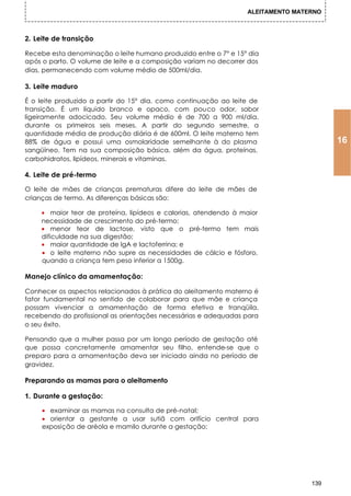 ALEITAMENTO MATERNO



2. Leite de transição

Recebe esta denominação o leite humano produzido entre o 7° e 15° dia
após o parto. O volume de leite e a composição variam no decorrer dos
dias, permanecendo com volume médio de 500ml/dia.

3. Leite maduro

É o leite produzido a partir do 15° dia, como continuação ao leite de
transição. É um líquido branco e opaco, com pouco odor, sabor
ligeiramente adocicado. Seu volume médio é de 700 a 900 ml/dia,
durante os primeiros seis meses. A partir do segundo semestre, a
quantidade média de produção diária é de 600ml. O leite materno tem
88% de água e possui uma osmolaridade semelhante à do plasma                           16
sangüíneo. Tem na sua composição básica, além da água, proteínas,
carbohidratos, lipídeos, minerais e vitaminas.

4. Leite de pré-termo

O leite de mães de crianças prematuras difere do leite de mães de
crianças de termo. As diferenças básicas são:

     • maior teor de proteína, lipídeos e calorias, atendendo à maior
     necessidade de crescimento do pré-termo;
     • menor teor de lactose, visto que o pré-termo tem mais
     dificuldade na sua digestão;
     • maior quantidade de lgA e lactoferrina; e
     • o leite materno não supre as necessidades de cálcio e fósforo,
     quando a criança tem peso inferior a 1500g.

Manejo clínico da amamentação:

Conhecer os aspectos relacionados à prática do aleitamento materno é
fator fundamental no sentido de colaborar para que mãe e criança
possam vivenciar a amamentação de forma efetiva e tranqüila,
recebendo do profissional as orientações necessárias e adequadas para
o seu êxito.

Pensando que a mulher passa por um longo período de gestação até
que possa concretamente amamentar seu filho, entende-se que o
preparo para a amamentação deva ser iniciado ainda no período de
gravidez.

Preparando as mamas para o aleitamento

1. Durante a gestação:

     • examinar as mamas na consulta de pré-natal;
     • orientar a gestante a usar sutiã com orifício central para
     exposição de aréola e mamilo durante a gestação;




                                                                                 139
 