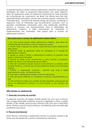 ALEITAMENTO MATERNO



fundamental para a saúde materna e perinatal e, portanto, faz parte das
estratégias de todos os programas relacionados com estes objetivos,
além de representar ainda um elemento importante em todo processo
de humanização do nascimento. No Brasil, nos últimos anos tem sido
particularmente estimulado, através de incentivos oficiais constantes da
chamada IHAC – Iniciativa do Hospital Amigo da Criança, conferindo o
respectivo título às instituições que tecnicamente cumprem com os
requisitos considerados necessários para uma adequada assistência
técnica e humana aos recémnascidos. Para a efetividade do
aleitamento materno, a IHAC recomenda às instituições a
implementação dos chamados “Dez passos para o sucesso do
aleitamento materno”.
                                                                                          16
 Dez passos para o sucesso do aleitamento materno (IHAC)

 1. Ter uma norma escrita sobre aleitamento materno, que deve ser
 rotineiramente transmitida a toda a equipe de saúde.
 2. Treinar toda a equipe de saúde, capacitando-a para implementar
 esta norma.
 3. Orientar todas as gestantes sobre as vantagens e o manejo do
 aleitamento materno.
 4. Ajudar as mães a iniciar o aleitamento materno na primeira hora
 após o nascimento do bebê.
 5. Mostrar às mães como amamentar e como manter a lactação,
 mesmo se vierem a ser separadas de seus filhos.
 6. Não dar ao recém-nascido nenhum outro alimento ou bebida além
 do leite materno, a não ser que tal procedimento tenha uma indicação
 médica.
 7. Praticar o alojamento conjunto - permitir que mãe e bebê
 permaneçam juntos - 24 horas por dia.
 8. Encorajar o aleitamento materno sob livre demanda.
 9. Não dar bicos artificiais ou chupetas a crianças amamentadas ao
 seio.
 10. Encaminhar as mães, por ocasião da alto hospitalar, para grupos de
 apoio ao aleitamento materno na comunidade ou em serviços de
 saúde.


Dificuldades no aleitamento

1. Preensão incorreta do mamilo

A preensão incorreta da região mamilo-areolar faz com que a criança
não consiga retirar leite suficiente, levando à agitação e choro. A pega
errada, só de mamilo, provoca dor e fissuras e faz com que a mãe fique
tensa, ansiosa e perca a autoconfiança, acreditando que o seu leite seja
insuficiente e/ou fraco.

2. Fissuras (rachaduras)

Evitar fissuras, colocando o bebê para mamar na posição correta e de
forma que ele apreenda a mama corretamente. Manter as




                                                                                    143
 