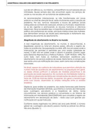 ASSISTÊNCIA Á MULHER COM ABORTAMENTO E NO PÓS-ABORTO



                     sua dor em silêncio ou, no máximo, compartilham-na com pessoas de sua
                     intimidade. Quase sempre elas não encontram apoio nos serviços de
                     saúde ou nas escolas, em se tratando de adolescentes.

                     As recomendações internacionais, se não transformadas em novas
                     práticas no nível de atenção local, serão insuficientes para a solução do
                     problema. Por isso, torna-se necessária a busca de políticas sociais
                     adequadas ao contexto de cada país, estado ou município, respeitando-
                     se as leis vigentes e promovendo os recursos humanos e xtécnicos
                     disponíveis. Deve-se ressaltar aqui, a importância da prática profissional e
                     política dos profissionais da saúde, principais interlocutores das mulheres
                     que demandam serviços de saúde para orientações e tratamento dos
                     problemas decorrentes do abortamento.
17
                     Magnitude do abortamento no Brasil e no mundo

                     A real magnitude do abortamento, no mundo, é desconhecida. A
                     ilegalidade, parcial ou total em diversos países, dificulta o registro de
                     todas as ocorrências. Na população mundial, 62% vive em países onde a
                     interrupção de gravidez é permitida por uma ampla variedade de
                     razoes, e 26% vive em países onde o aborto é proibido (Centro Legal
                     para Derechos Reprodutivos y Politicos Publicas - CLRP, NY/EUA, 1999). Por
                     outro lado, nem todas as mulheres demandam assistência pós-
                     abortamento nos serviços públicos de saúde. Desta forma, é consenso de
                     que existe uma sub-notificação dos casos, assim como das complicações
                     associadas.

                     No Brasil, apesar da carência de indicadores que permitam aferição do
                     numero total de ocorrências de abortamentos na população em geral,
                     os dados oficiais justificam a adoção de medidas preventivas e de
                     promoção da saúde reprodutiva. No contexto da mortalidade materna,
                     a incidência observada de óbitos por complicações de aborto oscila em
                     torno de 12,5% do total dos óbitos, ocupando, em geral, o terceiro lugar
                     entre suas causas, observadas as amplas variações entre os estados
                     brasileiros.

                     Dispõe-se, para análise do problema, dos dados fornecidos pelo Sistema
                     de Internação Hospitalar (SIH/SUS), que informa o número de internações
                     para curetagens pós-aborto e a freqüência de óbitos nestas
                     circunstâncias, nos serviços públicos e conveniados e do Sistema de
                     Informação em Mortalidade (SIM/CENEPI/MS) que consolida o registro do
                     abortamento em declaração de óbito - neste caso com grande sub-
                     notificação em quase todo país.

                     Conforme dados registrados nos últimos seis anos pelo SIH/MS, o número
                     global de curetagens pós-aborto parece manter-se estável nos últimos
                     três anos (Quadro 1).




     146
 