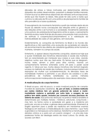 DIREITOS MATERNOS, SAÚDE MATERNA E PERINATAL



                     décadas de atraso e talvez motivadas por determinantes distintos
                     daquelas dos países desenvolvidos, passaram a desejar famílias menores.
                     E foram buscar as alternativas disponíveis de métodos anticoncepcionais,
                     ainda que não fossem as ideais. Não pode ter sido outra a razão que
                     culmina na década de 90 com uma prática de planejamento familiar de
                     alta prevalência e baixa qualidade.

                     O ressurgimento do movimento feminista a partir da metade deste século
                     trouxe ao debate novas concepções das relações entre os gêneros e
                     das relações entre o ser humano e a sociedade. Inicialmente adotando
                     uma postura de polarização/antagonismo entre os sexos, o pensamento
                     feminista evoluiu neste final de século para uma posição mais construtiva,
                     de estímulo à cooperação/companheirismo e a valorização da
1                    individualidade de cada um dos gêneros, sem exclusões.

                     Evidentemente, as conquistas do feminismo no Brasil e no mundo são
                     significativas e têm permitido uma evolução da sociedade em relação
                     ao reconhecimento dos direitos de cidadania igualitários entre homens e
                     mulheres, também no campo da saúde.

                     Entretanto, e apesar dessas importantes conquistas, observa-se hoje que
                     a quase totalidade das iniciativas relacionadas à saúde das mulheres
                     tem se caracterizado por manipular seus corpos e suas vidas, visando
                     objetivos outros que não seu bem-estar. Os termos que as designam,
                     muitas vezes, servem a priori para ditar normas, visando um
                     comportamento feminino entendido como útil para o poder social
                     vigente. E, talvez por isso, muitas dessas iniciativas não tenham logrado
                     sucesso na melhoria da saúde das mulheres, inclusive porque insistem em
                     expropriar da mulher sua autodeterminação. As elevadas taxas de
                     mortalidade materna e perinatal, o uso abusivo da cesárea e a alta
                     prevalência     de    mulheres     esterilizadas   ou    usando  métodos
                     anticoncepcionais inadequados são exemplos claros dessas distorções.

                     A medicalização do corpo feminino

                     O Brasil ocupou, até há pouco, a nada invejável posição de campão
                     mundial de operações cesarianas. Se, por um lado, a cesárea realizada
                     por razões médicas tem um grande potencial de reduzir a morbi-
                     mortalidade materna e perinatal, por outro lado, o exagero de sua
                     prática tem efeito oposto, inclusive por consumir recursos preciosos do
                     sistema de saúde. Essa profunda distorção na prática médica brasileira é
                     determinada por múltiplos fatores – históricos, estruturais, conjunturais –
                     mas tem, na forma como a sociedade em geral, e a medicina em
                     particular, encara a mulher, a gênese dessa permissividade. Ehrenreich &
                     English apontam para o poder da medicina em transformar eventos
                     fisiológicos em doenças: a medicalização do corpo feminino – que "trata
                     a gravidez e a menopausa como doença, transforma a menstruação em
                     distúrbio crônico e o parto em um evento cirúrgico" – é uma das mais
                     poderosas fontes da ideologia sexista da nossa cultura. Ou ainda, de
                     acordo com Illich:




    14
 