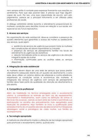 ASSISTÊNCIA À MULHER COM ABORTAMENTO E NO PÓS-ABORTO



nem sempre estão à vontade para expressar livremente suas reações ou
sentimentos. Para que seja possível falar, é preciso que haja alguém
capaz de ouvir. Por isso, uma boa capacidade de escuta, sem pré-
julgamentos, parece ser o principal instrumento a ser utilizado pelos
profissionais de saúde.

O diálogo satisfatório obtido durante o atendimento proporcionará às
mulheres condições para decisões futuras em relação a sua saúde, em
especial ao seu futuro reprodutivo.

3. Acesso aos serviços

Na organização da rede assistencial, deve-se considerar a presença de
quadro elementos que garantirão o acesso da mulher ou adolescente                    17
aos serviços, quais sejam:

     • existência de serviços de urgência que possam tratar as mulheres
     das complicações do aborto espontâneo ou induzido
     • presença de serviços de planejamento familiar nos locais de
     atendimento às urgências de obstetrícia
     • relação formalizada entre os serviços de urgência e de atenção
     integral à saúde da mulher
     • informação continuada para as usuárias sobre os serviços
     disponíveis

4. Integração da rede assistencial

As mulheres devem dispor de uma rede de serviços que possa prestar
atendimento adequado diante de um quadro de abortamento, e esta
rede deve utilizar um sistema efetivo de referenda e contra-referência,
respeitando as condições sociais e econômicas das mulheres. A
integração dos serviços de urgência com serviços de planejamento
familiar deve fazer parte da qualidade da atenção ao abortamento e
pós-aborto.

5. Competência profissional

Além da habilidade na técnica empregada para o esvaziamento
uterino, a competência se estende ao bom uso de equipamentos,
instrumental e medicamentos, assim como na definição de rotinas e
técnicas não evasivas, visando ao bem estar da mulher e permitindo sua
participação na escolha dos procedimentos mais apropriados para
resolução do problema. Aqui também se inclui a qualificação para
estabelecimento de um padrão elevado de relacionamento interpessoal,
abordagem social e psicológica de cada mulher, sua família ou
acompanhante.

6. Tecnologia apropriada

A melhoria do atendimento impõe a utilização de tecnologia apropriada
para promover o esvaziamento uterino, quando esta




                                                                               149
 