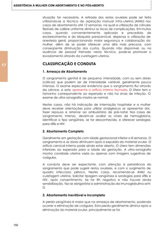 ASSISTÊNCIA À MULHER COM ABORTAMENTO E NO PÓS-ABORTO



                     situação for necessária. A retirada dos restos ovulares pode ser feita
                     utilizando-se a técnica de aspiração manual intra-uterina (AMIU) nos
                     casos de abortamento até 12 semanas, na qual a utilização de cânulas
                     flexíveis de calibre uniforme diminui os riscos de complicações. Em muitos
                     casos, quando convenientemente aplicada e precedida de
                     esclarecimentos e do bloqueio paracervical, dispensa a utilização de
                     anestesia geral, proporcionando maior segurança e colaboração da
                     mulher, além de se poder oferecer uma alta mais precoce, com
                     conseqüente diminuição dos custos. Quando não disponível, ou na
                     ausência de pessoal treinado nesta técnica, pode-se promover o
                     esvaziamento através da curetagem uterina.


17                   CLASSIFICAÇÃO E CONDUTA
                     1. Ameaça de Abortamento

                     O sangramento genital é de pequena intensidade, com ou sem dores
                     (cólicas) que podem ser de intensidade variável, geralmente pouco
                     intensas. O exame especular evidencia que o sangramento flui através
                     da cérvice, e esta apresenta o orifício interno fechado. O Útero tem o
                     tamanho correspondente ao esperado e não ha sinais de infeção. O
                     exame de ultra-sonografia mostra-se normal.

                     Nestes casos, não há indicação de internação hospitalar e a mulher
                     deve receber orientações para utilizar analgésicos se apresentar dor,
                     fazer repouso e retornar ao ambulatório de pré-natal. Nos casos de
                     sangramento intenso, devem-se avaliar os níveis de hemoglobina,
                     identificar o tipo sangüíneo, se for desconhecido, e oferecer sorologias
                     para sífilis e HIV.

                     2. Abortamento Completo

                     Geralmente em gestação com idade gestacional inferior a 8 semanas. O
                     sangramento e as dores diminuem após a expulsão do material ovular. O
                     orifício cervical interno pode ainda estar aberto. O útero tem dimensões
                     inferiores ao esperado para a idade da gestação. A ultra-sonografia
                     mostra cavidade uterina vazia ou apenas com imagens sugestivas de
                     coágulos.

                     A conduta deve ser expectante, com atenção à persistência do
                     sangramento que pode sugerir restos ovulares, e com o surgimento de
                     quadro infeccioso pélvico. Nestes casos, recomenda-se AMIU ou
                     curetagem uterina. Solicitar tipagem sangüínea e sorologias para sífilis e
                     HIV, após consentimento. Se for Rh negativo e não houver ainda
                     sensibilização, faz-se obrigatória a administração da imunoglobulina anti-
                     D.

                     3. Abortamento Inevitável e Incompleto

                     A perda sangüínea é maior que na ameaça de abortamento, podendo
                     ocorrer a eliminação de coágulos. Esta perda geralmente diminui após a
                     eliminação do material ovular, principalmente se for




     150
 