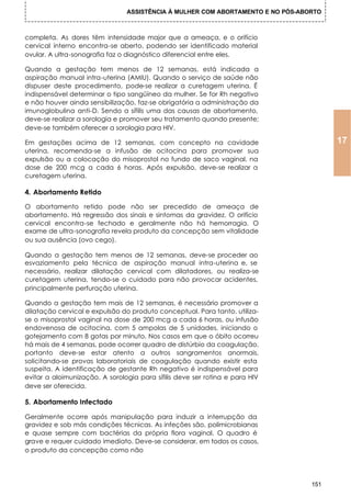 ASSISTÊNCIA À MULHER COM ABORTAMENTO E NO PÓS-ABORTO



completa. As dores têm intensidade major que a ameaça, e o orifício
cervical interno encontra-se aberto, podendo ser identificado material
ovular. A ultra-sonografia faz o diagnóstico diferencial entre eles.

Quando a gestação tem menos de 12 semanas, está indicada a
aspiração manual intra-uterina (AMIU). Quando o serviço de saúde não
dispuser deste procedimento, pode-se realizar a curetagem uterina. É
indispensável determinar o tipo sangüíneo da mulher. Se for Rh negativo
e não houver ainda sensibilização, faz-se obrigatória a administração da
imunoglobulina anti-D. Sendo a sífilis uma das causas de abortamento,
deve-se realizar a sorologia e promover seu tratamento quando presente;
deve-se também oferecer a sorologia para HIV.

Em gestações acima de 12 semanas, com concepto na cavidade                             17
uterina, recomenda-se a infusão de ocitocina para promover sua
expulsão ou a colocação do misoprostol no fundo de saco vaginal, na
dose de 200 mcg a cada 6 horas. Após expulsão, deve-se realizar a
curetagem uterina.

4. Abortamento Retido

O abortamento retido pode não ser precedido de ameaça de
abortamento. Há regressão dos sinais e sintomas da gravidez. O orifício
cervical encontra-se fechado e geralmente não há hemorragia. O
exame de ultra-sonografia revela produto da concepção sem vitalidade
ou sua ausência (ovo cego).

Quando a gestação tem menos de 12 semanas, deve-se proceder ao
esvaziamento pela técnica de aspiração manual intra-uterina e, se
necessário, realizar dilatação cervical com dilatadores, ou realiza-se
curetagem uterina, tendo-se o cuidado para não provocar acidentes,
principalmente perfuração uterina.

Quando a gestação tem mais de 12 semanas, é necessário promover a
dilatação cervical e expulsão do produto conceptual. Para tanto, utiliza-
se o misoprostol vaginal na dose de 200 mcg a cada 6 horas, ou infusão
endovenosa de ocitocina, com 5 ampolas de 5 unidades, iniciando o
gotejamento com 8 gotas por minuto. Nos casos em que o óbito ocorreu
há mais de 4 semanas, pode ocorrer quadro de distúrbio da coagulação,
portanto deve-se estar atento a outros sangramentos anormais,
solicitando-se provas laboratoriais de coagulação quando existir esta
suspeita. A identificação de gestante Rh negativo é indispensável para
evitar a aloimunização. A sorologia para sífilis deve ser rotina e para HIV
deve ser oferecida.

5. Abortamento Infectado

Geralmente ocorre após manipulação para induzir a interrupção da
gravidez e sob más condições técnicas. As infeções são, polimicrobianas
e quase sempre com bactérias da própria flora vaginal. O quadro é
grave e requer cuidado imediato. Deve-se considerar, em todos os casos,
o produto da concepção como não




                                                                                 151
 