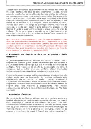 ASSISTÊNCIA À MULHER COM ABORTAMENTO E NO PÓS-ABORTO



A escolha dos antibióticos deve ser feita com a Comissão de Controle de
Infecção Hospitalar. No caso do colo encontrar-se fechado, deve-se
proceder sua abertura com a utilização do misoprostol ou do ocitocina,
nas doses recomendadas para o abortamento retido. O esvaziamento
uterino deve ser feito aproximadamente duas horas após o início da
utilização dos antibióticos, podendo-se utilizar a AMIU se a gestação tiver
menos de 12 semanas ou a curetagem uterina. Em ambos os casos,
deve-se estar atento ao perigo de perfuração uterina. Nos casos de
abscesso, e sendo este acessível pela colpotomia, procede-se esta
técnica. Quando o quadro clínico mostra-se grave ou não ha sinais de
melhora, não se deve adiar a decisão de uma laparotomia e, se
necessário para salvar a vida do mulher, realizar-se-á uma histerectomia
com ou sem retirada dos anexos.
                                                                                       17
Nos casos de abortamento infectado, atenção deve ser dada ás funções
vitais, em especial ao funcionamento dos rins. O seguimento do quadro
infeccioso deve ser clínico e laboratorial. Detalhes adicionais sobre esta
condição podem ser encontrados no manual "Urgências e Emergências
Maternas. Guia para diagnóstico e conduta em situações de risco de
morte materna" do Ministério da Saúde (MS, 2000).

6. Abortamento em situação de risco para a gestante - aborto
terapêutico

As gestantes que estão sendo atendidas em ambulatório ou procuram o
hospital com doenças graves devera ser avaliadas por dois obstetras e
por um especialista no patologia que está motivando a interrupção da
gestação. Para realização do aborto ou antecipação do parto, é
obrigatório que a mulher e/ou seus familiares estejam informados,
tenham suas dúvidas esclarecidas e autorizem o procedimento.

É importante que uma equipe multiprofissional preste atendimento a esta
mulher, posto que no interrupção da gravidez motivada pelo
agravamento do seu estado de saúde, o apoio psicológico é
fundamental no atendimento. Não é necessário comunicar ao Conselho
Regional de Medicina, mas é importante notificar à Comissão de Ética do
hospital onde será realizado o procedimento. Para maiores
esclarecimentos, consultar o manual técnico de Gestação de Alto Risco
(MS, 2000).

7. Abortamento pós-estupro

Na condição de gravidez por estupro, quando a gestante procura o
hospital, ela deverá ser avaliada pela equipe de plantão, que deverá
estar habilitada a realizar o atendimento de rotina para esta
circunstância, conforme norma específica do Ministério da Saúde, ou por
uma equipe de referência para atendimento a mulheres em situação de
violência. Deverá ser feita a abertura de prontuário, solicitação de
exames, encaminhamentos e prescrições médicas indicadas á situação.




                                                                                 153
 