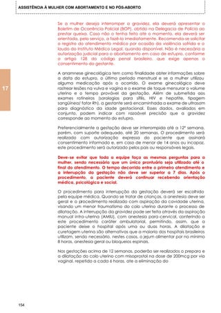 ASSISTÊNCIA À MULHER COM ABORTAMENTO E NO PÓS-ABORTO



                     Se a mulher deseja interromper a gravidez, ela deverá apresentar o
                     Boletim de Ocorrência Policial (BOP), obtido na Delegacia de Polícia ao
                     prestar queixa. Caso não o tenha feito até o momento, ela deverá ser
                     orientada, pelo serviço, a fazê-lo imediatamente. Recomenda-se solicitar
                     o registro do atendimento médico por ocasião da violência sofrida e o
                     laudo do Instituto Médico Legal, quando disponível. Não é necessária a
                     autorização judicial para o abortamento em caso de estupro, conforme
                     o artigo 128 do código penal brasileiro, que exige apenas o
                     consentimento do gestante.

                     A anamnese ginecológica tem como finalidade obter informações sobre
                     a data do estupro, o último período menstrual e se a mulher utilizou
                     alguma medicação após o ocorrido. O exame ginecológico deve
17                   rastrear lesões na vulva e vagina e o exame de toque mensurar o volume
                     uterino e o tempo provável da gestação. Além de submetida aos
                     exames rotineiros (sorologias para sífilis, HIV e hepatite, tipagem
                     sangüínea/ fator Rh), a gestante será encaminhada a exame de ultrasom
                     para diagnóstico da idade gestacional. Esses dados, avaliados em
                     conjunto, podem indicar com razoável precisão que a gravidez
                     corresponde ao momento do estupro.

                     Preferencialmente a gestação deve ser interrompida até a 12° semana,
                     porém, com suporte adequado, até 20 semanas. O procedimento será
                     realizado com autorização expressa do paciente que assinará
                     consentimento informado e, em caso de menor de 14 anos ou incapaz,
                     este procedimento será autorizado pelos pais ou responsáveis legais.

                     Deve-se evitar que toda a equipe faça as mesmas perguntas para a
                     mulher, sendo necessário que um único prontuário seja utilizado até o
                     final do atendimento. O tempo decorrido entre o primeiro atendimento e
                     a interrupção da gestação não deve ser superior a 7 dias. Após o
                     procedimento, a paciente deverá continuar recebendo orientação
                     médica, psicológica e social.

                     O procedimento para interrupção da gestação deverá ser escolhido
                     pela equipe médica. Quando se tratar de crianças, a anestesia deve ser
                     geral e o procedimento realizado com aspiração da cavidade uterina,
                     visando um menor traumatismo do colo uterino durante o processo de
                     dilatação. A interrupção da gravidez pode ser feita através da aspiração
                     manual intra-uterina (AMIU), com anestesia para-cervical, conferindo a
                     este procedimento caráter ambulatorial, permitindo, assim, que a
                     paciente deixe o hospital após uma ou duas horas. A dilatação e
                     curetagem uterina são alternativas que a maioria dos hospitais brasileiros
                     utilizam, sendo necessário, nestes casos, o jejum alimentar por no mínimo
                     8 horas, anestesia geral ou bloqueios espinais.

                     Nos gestações acima de 12 semanas, poderão ser realizados o preparo e
                     a dilatação do colo uterino com misoprostol na dose de 200mcg por via
                     vaginal, repetido a cada 6 horas, ate a eliminação do




     154
 