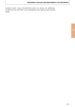 ASSISTÊNCIA À MULHER COM ABORTAMENTO E NO PÓS-ABORTO



conduta nestes casos encaminhá-la para um serviço de referência,
ocasião em que será feita uma investigação mais rigorosa sobre aquela
perda.




                                                                                     17




                                                                               157
 