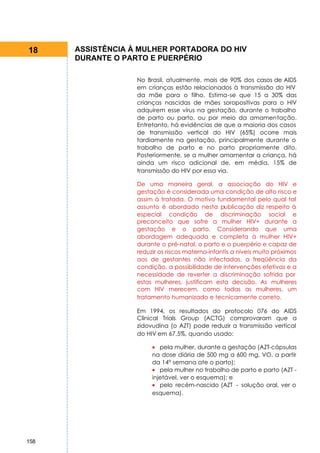18    ASSISTÊNCIA À MULHER PORTADORA DO HIV
      DURANTE O PARTO E PUERPÉRIO

                   No Brasil, atualmente, mais de 90% dos casos de AIDS
                   em crianças estão relacionados à transmissão do HIV
                   da mãe para o filho. Estima-se que 15 a 30% das
                   crianças nascidas de mães soropositivas para o HIV
                   adquirem esse vírus na gestação, durante o trabalho
                   de parto ou parto, ou por meio da amamentação.
                   Entretanto, há evidências de que a maioria dos casos
                   de transmissão vertical do HIV (65%) ocorre mais
                   tardiamente na gestação, principalmente durante o
                   trabalho de parto e no parto propriamente dito.
                   Posteriormente, se a mulher amamentar a criança, há
                   ainda um risco adicional de, em média, 15% de
                   transmissão do HIV por essa via.

                   De uma maneira geral, a associação do HIV e
                   gestação é considerada uma condição de alto risco e
                   assim á tratada. O motivo fundamental pelo qual tal
                   assunto é abordado nesta publicação diz respeito à
                   especial condição de discriminação social e
                   preconceito que sofre a mulher HIV+ durante a
                   gestação e o parto. Considerando que uma
                   abordagem adequada e completa à mulher HIV+
                   durante o pré-natal, o parto e o puerpério e capaz de
                   reduzir os riscos materno-infantis a níveis muito próximos
                   aos de gestantes não infectadas, a freqüência da
                   condição, a possibilidade de intervenções efetivas e a
                   necessidade de reverter a discriminação sofrida por
                   estas mulheres, justificam esta decisão. As mulheres
                   com HIV merecem, como todas as mulheres, um
                   tratamento humanizado e tecnicamente correto.

                   Em 1994, os resultados do protocolo 076 do AIDS
                   Clínical Trials Group (ACTG) comprovaram que a
                   zidovudina (o AZT) pode reduzir a transmissão vertical
                   do HIV em 67,5%, quando usado:

                        • pela mulher, durante a gestação (AZT-cápsulas
                        na dose diária de 500 mg a 600 mg, VO, a partir
                        da 14° semana ate o parto);
                        • pela mulher no trabalho de parto e parto (AZT -
                        injetável, ver o esquema); e
                        • pelo recém-nascido (AZT - solução oral, ver o
                        esquema).




158
 