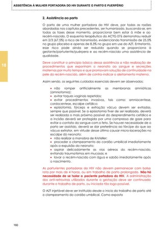 ASSISTÊNCIA À MULHER PORTADORA DO HIV DURANTE O PARTO E PUERPÉRIO



                      2. Assistência ao parto

                      O parto de uma mulher portadora do HIV deve, por todas as razões
                      abordadas nos capítulos precedentes, ser humanizado, buscando-se, em
                      todas as fases desse momento, proporcionar bem estar à mãe e ao
                      recém-nascido. O esquema terapêutico do ACTG 076 demonstrou reduzir
                      em 2/3 (67,5%) o risco de transmissão, evidenciando transmissão de 25,5%
                      no grupo placebo e apenas de 8,3% no grupo em use do AZT. Entretanto,
                      esse risco pode ainda ser reduzido quando se proporciona à
                      gestante/parturiente/puérpera e ao recém-nascido uma assistência de
                      qualidade.

                      Deve constituir o principio básico dessa assistência a não realização de
18                    procedimentos que exponham o neonato ao sangue e secreções
                      maternas por muito tempo e que promovam solução de continuidade na
                      pele do recém-nascido, além de contra-indicar o aleitamento materno.

                      Assim sendo, os seguintes cuidados essenciais devem ser observados:

                           • não romper artificialmente as membranas amnióticas
                           (amniotomia);
                           • evitar toques vaginais repetidos;
                           • evitar procedimentos invasivos, tais como: amniocentese,
                           cordocentese, escalpe cefálico;
                           • episiotomia, fórceps e extração vácuo devem ser evitadas,
                           sempre que possível. Se a episiotomia fiver de ser realizada, deverá
                           ser realizada o mais próximo possível do desprendimento cefálico e
                           a incisão deverá ser protegida por uma compressa de gaze para
                           evitar o contato do sangue com o feto. Se houver necessidade de o
                           parto ser assistido, deverá se dar preferência ao fórcipe do que ao
                           vácuo extrator, em virtude desse último causar micro-lacerações no
                           escalpe do neonato;
                           • não realizar a manobra de Kristeller;
                           • proceder o clampeamento do cordão umbilical imediatamente
                           após a expulsão do neonato;
                           • aspirar delicadamente as vias aéreas do recém-nascido,
                           evitando traumatismos em mucosas; e
                           • lavar o recém-nascido com água e sabão imediatamente após
                           o nascimento.

                      As parturientes portadoras do HIV não devem permanecer com bolsa
                      rota por mais de 4 horas, ou em trabalho de parto prolongado. Não há
                      necessidade de se !solar a paciente portadora do HIV. A administração
                      dos anti-retrovirais utilizados durante a gestação deve ser continuada
                      durante o trabalho de parto, ou iniciada tão logo possível.

                      O AZT injetável deve ser instituído desde o inicio do trabalho de parto até
                      o clampeamento do cordão umbilical. Como exposto




     160
 