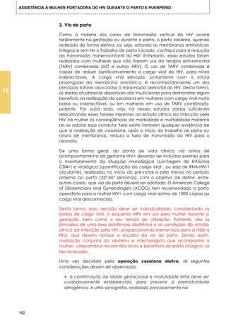ASSISTÊNCIA À MULHER PORTADORA DO HIV DURANTE O PARTO E PUERPÉRIO



                      3. Via de parto

                      Como a maioria dos casos de transmissão vertical do HIV ocorre
                      tardiamente na gestação ou durante o parto, o parto cesáreo, quando
                      realizado de forma eletiva, ou seja, estando as membranas aminióticas
                      íntegras e sem ter o trabalho de parto iniciado, contribui para a redução
                      da transmissão materno-infantil do HIV. Entretanto, esses estudos foram
                      realizados com mulheres que não fizeram uso da terapia anti-retroviral
                      (TARV) combinada (AZT e outros ARV). O uso de TARV combinada é
                      capaz de reduzir significativamente a carga viral do HIV, para níveis
                      indetectáveis. A carga viral elevada, juntamente com a rotura
                      prolongada da membrana amniótica, é reconhecidamente um dos
                      principais fatores associados à transmissão perinatal do HIV. Desta forma,
18                    os dados atualmente disponíveis são insuficientes para demonstrar algum
                      benefício na realização da cesariana em mulheres com cargo viral muito
                      baixa ou indetectável, ou em mulheres em uso de TARV combinada
                      potente. Por outro lado, não há nesses estudos dados suficientes
                      relacionando esses fatores inerentes ao estado clínico da infecção pelo
                      HIV na mulher às conseqüências de morbidade e mortalidade materna
                      ao se adotar essa conduta. Nao existe também qualquer evidência de
                      que a realização de cesariana, após o início do trabalho de parto ou
                      rotura de membranas, reduza a taxa de transmissão do HIV para o
                      neonato.

                      De uma forma geral, do ponto de vista clínico, na rotina de
                      acompanhamento da gestante HIV+ deverão ser incluídos exames para
                      o monitoramento da situação imunológica (contagem de linfócitos
                      CD4+) e virológica (quantificação da cargo viral , ou seja de RNA-HIV-1
                      circulante), realizados no início do pré-natal e pelo menos no período
                      próximo ao parto (32ª-36ª semanas), com o objetivo de definir, entre
                      outras coisas, que via de parto deverá ser adotada. O American College
                      of Obstetricians and Gynecologists (ACOG) tem recomendado o parto
                      operatório para a mulher HIV+ com carga viral acima de 1000 cópias ou
                      carga viral desconhecida.

                      Desta forma, essa decisão deve ser individualizada, considerando os
                      dados de cargo viral, o esquema ARV em uso pela mulher durante a
                      gestação, bem como o seu tempo de utilização. Portanto, são os
                      princípios de uma boa assistência obstétrica e as condições do estado
                      clínico da infecção pelo HIV, proporcionando menor risco para a mãe e
                      filho, que devem nortear a escolha da via de parto. Sendo assim,
                      avaliação conjunta do obstetra e infectologista que acompanha a
                      mulher, colocando-a ao par dos riscos e benefícios do parto cirúrgico, se
                      faz necessário.

                      Uma vez decidido pela operação cesariana eletiva, as seguintes
                      considerações devem ser observadas:

                        • a confirmação da idade gestacional e maturidade fetal deve ser
                        cuidadosamente estabelecida, para prevenir a prematuridade
                        iatrogênica. A ultra-sonografia, realizada precocemente na




     162
 