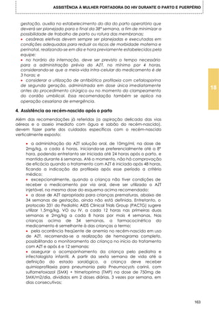 ASSISTÊNCIA À MULHER PORTADORA DO HIV DURANTE O PARTO E PUERPÉRIO



  gestação, auxilia no estabelecimento do dia do parto operatório que
  deverá ser planejado para o final da 38ª semana, a fim de minimizar a
  possibilidade de trabalho de parto ou rotura das membranas;
  • cesáreas eletivas devem sempre ser planejadas e executadas em
  condições adequadas para reduzir os riscos de morbidade materna e
  perinatal, realizando-se em dia e hora previamente estabelecidos pela
  equipe;
  • no horário da internação, deve ser previsto o tempo necessário
  para a administração prévia do AZT, no mínimo por 4 horas,
  considerando-se que a meia-vida intra-celular do medicamento é de
  3 horas; e
  • considerar a utilização de antibiótico profilaxia com cefalosporina
  de segunda geração, administrada em dose única imediatamente
  antes do procedimento cirúrgico ou no momento do clampeamento
                                                                                     18
  do cordão umbilical. Essa recomendação também se aplica na
  operação cesariana de emergência.

4. Assistência ao recém-nascido após o parto
Além das recomendações já referidas (a aspiração delicada das vias
aéreas e o asseio imediato com água e sabão do recém-nascido),
devem fazer parte dos cuidados específicos com o recém-nascido
verticalmente exposto:

    • a administração do AZT solução oral, de 10mg/ml, na dose de
    2mg/kg, a cada 6 horas, iniciando-se preferencialmente até a 8ª
    hora, podendo entretanto ser iniciada até 24 horas após o parto, e
    mantida durante 6 semanas. Até o momento, não há comprovação
    de eficácia quando o tratamento com AZT é iniciado após 48 horas,
    ficando a indicação da profilaxia após esse período a critério
    médico;
    • excepcionalmente, quando a criança não tiver condições de
    receber o medicamento por via oral, deve ser utilizado o AZT
    injetável, na mesma dose do esquema acima recomendado;
    • a dose de AZT apropriada para crianças prematuras, abaixo de
    34 semanas de gestação, ainda não está definida. Entretanto, o
    protocolo 331 do Pediatric AIDS Clinical Trials Group (PACTG) sugere
    utilizar 1,5mg/kg, VO ou IV, a cada 12 horas nas primeiras duas
    semanas e 2mg/kg a cada 8 horas por mais 4 semanas. Nas
    crianças acima de 34 semanas, a farmacocinética do
    medicamento é semelhante à das crianças a termo;
    • pela ocorrência freqüente de anemia no recém-nascido em uso
    de AZT, recomenda-se a realização de hemograma completo,
    possibilitando o monitoramento do criança no início do tratamento
    com AZT e após 6 e 12 semanas;
    • assegurar o acompanhamento da criança pelo pediatra e
    infectologista infantil. A partir da sexta semana de vida até a
    definição do estado sorológico, a criança deve receber
    quimioprofilaxia para pneumonia pelo Pneumocysts carinii, com
    sulfametoxazol (SMX) + trimetoprima (TMP) na dose de 750mg de
    SMX/m2/dia, divididos em 2 doses diárias, 3 vezes por semana, em
    dias consecutivos;



                                                                               163
 
