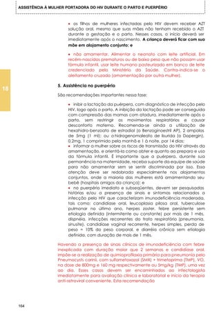 ASSISTÊNCIA À MULHER PORTADORA DO HIV DURANTE O PARTO E PUERPÉRIO



                           • os filhos de mulheres infectadas pelo HIV devem receber AZT
                           solução oral, mesmo que suas mães não tenham recebido o AZT
                           durante a gestação e o parto. Nesses casos, o início deverá ser
                           imediatamente após o nascimento. A criança deverá ficar com sua
                           mãe em alojamento conjunto; e

                           • não amamentar. Alimentar o neonato com leite artificial. Em
                           recém-nascidos prematuros ou de baixo peso que não possam usar
                           fórmula infantil, usar leite humano pasteurizado em banco de leite
                           credenciado pelo Ministério da Saúde. Contra-indica-se o
                           aleitamento cruzado (amamentação por outra mulher).

                      5. Assistência no puerpério
18
                      São recomendações importantes nessa fase:

                           • inibir a lactação da puérpera, com diagnóstico de infecção pelo
                           HIV, logo após o parto. A inibição da lactação pode ser conseguida
                           com compressão das mamas com atadura, imediatamente após o
                           parto, sem restringir os movimentos respiratórios e causar
                           desconforto materno. Recomenda-se ainda a utilização de
                           hexahidro-benzoato de estradiol (o Benzoginoestril AP), 2 ampolas
                           de 5mg (1 ml); ou o hidrogenomaleato de lisurida (o Dopergin),
                           0,2mg, 1 comprimido pela manhã e 1 à noite, por 14 dias;
                           • informar a mulher sobre os riscos de transmissão do HIV através da
                           amamentação, e orientá-la como obter e quanto ao preparo e uso
                           da fórmula infantil. É importante que a puérpera, durante sua
                           permanência na maternidade, receba suporte da equipe de saúde
                           para não amamentar sem se sentir discriminada por isso. Essa
                           atenção deve ser redobrada especialmente nos alojamentos
                           conjuntos, onde a maioria das mulheres está amamentando seu
                           bebê (hospitais amigos da criança); e
                           • no puerpério imediato e subseqüentes, devem ser pesquisadas
                           histórias e/ou a presença de sinais e sintomas relacionados a
                           infecção pelo HIV que caracterizam imunodeficiência moderada,
                           tais como: candidíase oral, leucoplasia pilosa oral, tuberculose
                           pulmonar no último ano, herpes zoster, febre persistente sem
                           etiologia definida (intermitente ou constante) por mais de 1 mês,
                           dispnéia, infecções recorrentes do trato respiratório (pneumonia,
                           sinusite), candidíase vaginal recorrente, herpes simples, perda de
                           peso = 10% do peso corporal, e diarréia crônica sem etiologia
                           definida, com duração de mais de 1 mês.

                      Havendo a presença de sinais clínicos de imunodeficiência com febre
                      inexplicada com duração maior que 2 semanas e candidíase oral,
                      impõe-se a realização de quimioprofilaxia primária para pneumonia pelo
                      Pneumocysts carinii, com sulfametoxazol (SMX) + trimetoprima (TMP), VO,
                      na dose de 800mg e 160 mg respectivamente ou 5mg/kg (TMP), uma vez
                      ao dia. Esses casos devem ser encaminhados ao infectologista
                      imediatamente para avaliação clínica e laboratorial e início da terapia
                      anti-retroviral conveniente. Esta recomendação




     164
 