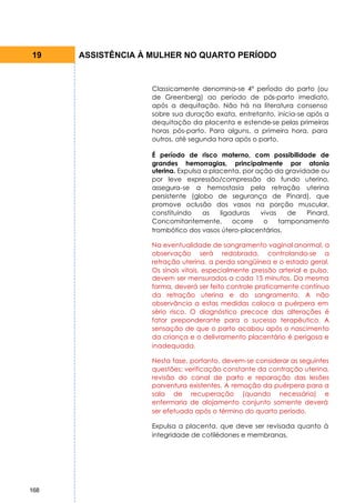 19    ASSISTÊNCIA À MULHER NO QUARTO PERÍODO


                    Classicamente denomina-se 4° perÍodo do parto (ou
                    de Greenberg) ao período de pós-parto imediato,
                    após a dequitação. Não há na literatura consenso
                    sobre sua duração exata, entretanto, inicia-se após a
                    dequitação da placenta e estende-se pelas primeiras
                    horas pós-parto. Para alguns, a primeira hora, para
                    outros, até segunda hora após o parto.

                    É período de risco materno, com possibilidade de
                    grandes hemorragias, principalmente por atonia
                    uterina. Expulsa a placenta, por ação da gravidade ou
                    por leve expressão/compressão do fundo uterino,
                    assegura-se a hemostasia pela retração uterina
                    persistente (globo de segurança de Pinard), que
                    promove oclusão dos vasos na porção muscular,
                    constituindo     as   ligaduras   vivas   de   Pinard.
                    Concomitantemente,        ocorre   o    tamponamento
                    trombótico dos vasos útero-placentários.

                    Na eventualidade de sangramento vaginal anormal, a
                    observação será redobrada, controlando-se a
                    retração uterina, a perda sangüínea e o estado geral.
                    Os sinais vitais, especialmente pressão arterial e pulso,
                    devem ser mensurados a cada 15 minutos. Da mesma
                    forma, deverá ser feito controle praticamente contínuo
                    da retração uterina e do sangramento. A não
                    observância a estas medidas coloca a puérpera em
                    sério risco. O diagnóstico precoce das alterações é
                    fator preponderante para o sucesso terapêutico. A
                    sensação de que o parto acabou após o nascimento
                    da criança e o delivramento placentário é perigosa e
                    inadequada.

                    Nesta fase, portanto, devem-se considerar as seguintes
                    questões: verificação constante da contração uterina,
                    revisão do canal de parto e reparação das lesões
                    porventura existentes. A remoção da puérpera para a
                    sala de recuperação (quando necessária) e
                    enfermaria de alojamento conjunto somente deverá
                    ser efetuada após o término do quarto período.

                    Expulsa a placenta, que deve ser revisada quanto à
                    integridade de cotilédones e membranas,




168
 