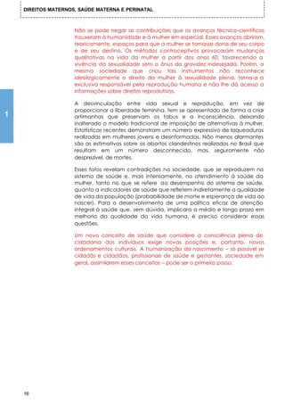 DIREITOS MATERNOS, SAÚDE MATERNA E PERINATAL



                     Não se pode negar as contribuições que os avanços técnico-científicos
                     trouxeram à humanidade e à mulher em especial. Esses avanços abriram,
                     teoricamente, espaços para que a mulher se tornasse dona de seu corpo
                     e de seu destino. Os métodos contraceptivos provocaram mudanças
                     qualitativas na vida da mulher a partir dos anos 60, favorecendo a
                     vivência da sexualidade sem o ônus da gravidez indesejada. Porém, a
                     mesma sociedade que criou tais instrumentos não reconhece
                     ideologicamente o direito da mulher à sexualidade plena, torna-a a
                     exclusiva responsável pela reprodução humana e não lhe dá acesso a
                     informações sobre direitos reprodutivos.

                     A desvinculação entre vida sexual e reprodução, em vez de
                     proporcionar a liberdade feminina, tem se apresentado de forma a criar
1                    artimanhas que preservam os tabus e a inconsciência, deixando
                     inalterado o modelo tradicional de imposição de alternativas à mulher.
                     Estatísticas recentes demonstram um número expressivo de laqueaduras
                     realizadas em mulheres jovens e desinformadas. Não menos alarmantes
                     são as estimativas sobre os abortos clandestinos realizados no Brasil que
                     resultam em um número desconhecido, mas, seguramente não
                     desprezível, de mortes.

                     Esses fatos revelam contradições na sociedade, que se reproduzem no
                     sistema de saúde e, mais intensamente, no atendimento à saúde da
                     mulher, tanto no que se refere ao desempenho do sistema de saúde,
                     quanto a indicadores de saúde que refletem indiretamente a qualidade
                     de vida da população (probabilidade de morte e esperança de vida ao
                     nascer). Para o desenvolvimento de uma política eficaz de atenção
                     integral à saúde que, sem dúvida, implicara a médio e longo prazo em
                     melhoria da qualidade da vida humana, é preciso considerar essas
                     questões.

                     Um novo conceito de saúde que considere a consciência plena de
                     cidadania dos indivíduos exige novas posições e, portanto, novos
                     ordenamentos culturais. A humanização do nascimento – só possível se
                     cidadãs e cidadãos, profissionais de saúde e gestantes, sociedade em
                     geral, assimilarem esses conceitos – pode ser o primeiro passo.




    16
 